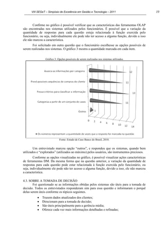 VIII SEGeT – Simpósio de Excelência em Gestão e Tecnologia – 2011 10
Confirme no gráfico é possível verificar que as características das ferramentas OLAP
são encontradas nos sistemas utilizados pelos funcionários. É possível que a variação da
quantidade de respostas para cada questão esteja relacionada à função exercida pelo
funcionário, ou seja, individualmente ele pode não ter acesso a alguma função, devido a isso
ele não marcou a característica.
Foi solicitado em outra questão que o funcionário escolhesse as opções possíveis de
serem realizadas nos sistemas. O gráfico 3 mostra a quantidade marcada em cada item.
Gráfico 3: Opções possíveis de serem realizadas nos sistemas utilizados
Fonte: Estudo de Caso Banco do Brasil, 2010.
Um entrevistado marcou opção “outros”, e respondeu que os sistemas, quando bem
utilizados e “explorados” (utilizados ao máximo) pelos usuários, são instrumentos preciosos.
Conforme as opções visualizadas no gráfico, é possível visualizar ações características
de ferramentas DM. Da mesma forma que na questão anterior, a variação da quantidade de
respostas para cada questão pode estar relacionada à função exercida pelo funcionário, ou
seja, individualmente ele pode não ter acesso a alguma função, devido a isso, ele não marcou
a característica.
4.3. SOBRE A TOMADA DE DECISÃO
Foi questionado se as informações obtidas pelos sistemas são úteis para a tomada de
decisão. Todos os entrevistados responderam sim para essa questão e informaram o porquê
delas serem úteis conforme os tópicos seguintes.
Trazem dados atualizados dos clientes;
Direcionam para a tomada de decisão;
São úteis principalmente para a gerência média;
Oferece cada vez mais informações detalhadas e refinadas;
 
