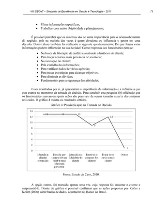 VIII SEGeT – Simpósio de Excelência em Gestão e Tecnologia – 2011 11
Filtrar informações específicas;
Trabalhar com maior objetividade e planejamento;
É possível perceber que os sistemas são de suma importância para o desenvolvimento
do negócio, pois na maioria das vezes é quem direciona ou influencia o gestor em uma
decisão. Diante disso também foi realizado o seguinte questionamento: De que forma estas
informações podem influenciar na sua decisão? Como respostas dos funcionários têm-se:
Na busca da liberação de crédito é analisado o histórico do cliente;
Para traçar cenários mais prováveis de acontecer;
Na avaliação do cliente;
Pela exatidão das informações;
Para verificar dados de várias agências;
Para traçar estratégias para alcançar objetivos;
Para diminuir as dúvidas;
Fundamentais para a segurança das atividades;
Esses resultados por si, já apresentam a importância da informação e a influência que
esta exerce no momento da tomada de decisão. Para concluir esta pesquisa foi solicitado que
os funcionários marcassem quais ações são possíveis de serem tomadas a partir dos sistemas
utilizados. O gráfico 4 mostra os resultados obtidos.
Gráfico 4: Possíveis ação na Tomada de Decisão
Fonte: Estudo de Caso, 2010.
A opção outros, foi marcada apenas uma vez, cuja resposta foi encantar o cliente e
surpreendê-lo. Diante do gráfico é possível confirmar que as ações propostas por Kotler e
Keller (2006) sobre banco de dados, acontecem no Banco do Brasil.
 