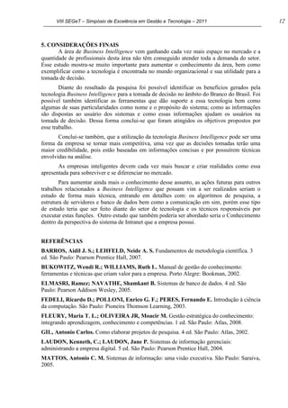 VIII SEGeT – Simpósio de Excelência em Gestão e Tecnologia – 2011 12
5. CONSIDERAÇÕES FINAIS
A área de Business Intelligence vem ganhando cada vez mais espaço no mercado e a
quantidade de profissionais desta área não têm conseguido atender toda a demanda do setor.
Esse estudo mostra-se muito importante para aumentar o conhecimento da área, bem como
exemplificar como a tecnologia é encontrada no mundo organizacional e sua utilidade para a
tomada de decisão.
Diante do resultado da pesquisa foi possível identificar os benefícios gerados pela
tecnologia Business Intelligence para a tomada de decisão no âmbito do Branco do Brasil. Foi
possível também identificar as ferramentas que dão suporte a essa tecnologia bem como
algumas de suas particularidades como nome e o propósito do sistema; como as informações
são dispostas ao usuário dos sistemas e como essas informações ajudam os usuários na
tomada de decisão. Dessa forma conclui-se que foram atingidos os objetivos propostos por
esse trabalho.
Conclui-se também, que a utilização da tecnologia Business Intelligence pode ser uma
forma da empresa se tornar mais competitiva, uma vez que as decisões tomadas terão uma
maior credibilidade, pois estão baseadas em informações concisas e por possuírem técnicas
envolvidas na análise.
As empresas inteligentes devem cada vez mais buscar e criar realidades como essa
apresentada para sobreviver e se diferenciar no mercado.
Para aumentar ainda mais o conhecimento desse assunto, as ações futuras para outros
trabalhos relacionados a Business Intelligence que possam vim a ser realizados seriam o
estudo de forma mais técnica, entrando em detalhes com: os algoritmos de pesquisa, a
estrutura de servidores e banco de dados bem como a comunicação em sim, porém esse tipo
de estudo teria que ser feito diante do setor de tecnologia e os técnicos responsáveis por
executar estas funções. Outro estudo que também poderia ser abordado seria o Conhecimento
dentro da perspectiva do sistema de Intranet que a empresa possui.
REFERÊNCIAS
BARROS, Aidil J. S.; LEHFELD, Neide A. S. Fundamentos de metodologia científica. 3
ed. São Paulo: Pearson Prentice Hall, 2007.
BUKOWITZ, Wendi R.; WILLIAMS, Ruth L. Manual de gestão do conhecimento:
ferramentas e técnicas que criam valor para a empresa. Porto Alegre: Bookman, 2002.
ELMASRI, Ramez; NAVATHE, Shamkant B. Sistemas de banco de dados. 4 ed. São
Paulo: Pearson Addison Wesley, 2005.
FEDELI, Ricardo D.; POLLONI, Enrico G. F.; PERES, Fernando E. Introdução à ciência
da computação. São Paulo: Pioneira Thomson Learning, 2003.
FLEURY, Maria T. L.; OLIVEIRA JR, Moacir M. Gestão estratégica do conhecimento:
integrando aprendizagem, conhecimento e competências. 1 ed. São Paulo: Atlas, 2008.
GIL, Antonio Carlos. Como elaborar projetos de pesquisa. 4 ed. São Paulo: Atlas, 2002.
LAUDON, Kenneth, C.; LAUDON, Jane P. Sistemas de informação gerenciais:
administrando a empresa digital. 5 ed. São Paulo: Pearson Prentice Hall, 2004.
MATTOS, Antonio C. M. Sistemas de informação: uma visão executiva. São Paulo: Saraiva,
2005.
 