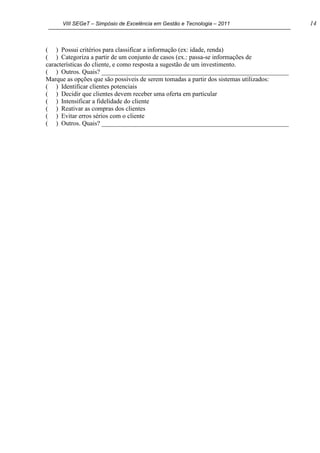 VIII SEGeT – Simpósio de Excelência em Gestão e Tecnologia – 2011 14
( ) Possui critérios para classificar a informação (ex: idade, renda)
( ) Categoriza a partir de um conjunto de casos (ex.: passa-se informações de
características do cliente, e como resposta a sugestão de um investimento.
( ) Outros. Quais? __________________________________________________________
Marque as opções que são possíveis de serem tomadas a partir dos sistemas utilizados:
( ) Identificar clientes potenciais
( ) Decidir que clientes devem receber uma oferta em particular
( ) Intensificar a fidelidade do cliente
( ) Reativar as compras dos clientes
( ) Evitar erros sérios com o cliente
( ) Outros. Quais? __________________________________________________________
Powered by TCPDF (www.tcpdf.org)
 