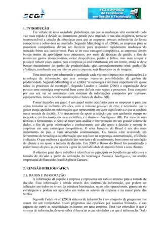 1. INTRODUÇÃO
Em virtude de uma sociedade globalizada, em que as mudanças vêm ocorrendo cada
vez mais rápido e devido ao dinamismo gerado pelo mercado e sua alta exigência, torna-se
imprescindível a criação de estratégias para que as empresas possam enfrentá-las de forma
competitiva e sobreviver no mercado. Segundo Mintzberg et al. (2006), as empresas para se
manterem competitivas devem ser flexíveis para responder rapidamente mudanças do
mercado frente aos concorrentes. Para se ter essa vantagem competitiva, as empresas devem
buscar meios de aperfeiçoar seus processos, por meio de técnicas de gestão, a fim de
minimizar gastos desnecessários, evitar desperdícios, perdas e falhas, mas nem sempre é
possível reduzir esses custos, pois a empresa já está trabalhando em um limite, então se deve
buscar mecanismos de ganho de produtividade, que conseqüentemente trará ganhos de
eficiência, resultando em um retorno para a empresa, seja financeiro ou de imagem.
Uma área que vem adentrando e ganhando cada vez mais espaço nas organizações é a
tecnologia da informação, que traz consigo inúmeras possibilidades de ganhos de
produtividade. Segundo Mintzberg et al. (2006) “a tecnologia é um fator importante em quase
todos os processos de estratégia”. Segundo Laudon e Laudon (2004) a organização deve
possuir uma estratégia empresarial bem como definir suas regras e processos. Esse conjunto
por sua vez vai se comunicar com sistemas de informações compostos por software,
equipamentos, meios de telecomunicações e banco de dados (BD).
Tomar decisões em geral, é um papel muito desafiador para as empresas e para que
sejam tomadas as melhores decisões, com o mínimo possível de erro, é necessário que o
gestor esteja apoiado em informações que representem um valor significativo e que o conduza
nessa tomada de decisão. Um mecanismo de apoio a decisão que vem ganhando espaço no
mercado e em discussões no meio científico, é o Business Intelligence (BI). Por meio de suas
técnicas e ferramentas, é possível fazer uma análise e interpretação em um grande volume de
dados, a fim de gerar informações e conhecimento que dão apoio a decisão e suporte às
empresas em suas estratégias competitivas. O setor bancário do Brasil é uns dos mais
importantes do país e vem crescendo continuamente. Os bancos vêm investindo em
ferramentas de tecnologia da informação que auxiliam na segurança, automatização, eficiência
e eficácia. O que melhora a qualidade dos serviços e do atendimento, bem como na satisfação
do cliente e no apoio a tomada de decisão. Em 2009 o Banco do Brasil foi considerado o
maior banco do país, o que mostra o grau de confiabilidade do mesmo frente a seus clientes.
O objetivo geral deste trabalho é identificar os principais os benefícios gerados para a
tomada de decisão a partir da utilização da tecnologia Business Intelligence, no âmbito
empresarial do Banco do Brasil/Agência Caruaru.
2. REVISÃO BIBLIOGRÁFICA
2.1. DADOS E INFORMAÇÃO
A informação dá suporte à empresa e representa um valioso recurso para a tomada de
decisão. Essa informação é obtida através dos sistemas de informação, que podem ser
aplicados em todos os níveis da estrutura hierárquica, sejam eles operacionais, gerenciais ou
estratégicos e podem ser aplicados em todos os setores da empresa e na maior parte das
tarefas.
Segundo Fedeli et al. (2003) sistema de informação é um conjunto de programas que
atuam em um computador. Esses programas são operados por usuários treinados, e são
capazes de suprir as necessidades existentes em uma empresa. Uma vez entendido o que é
sistema de informação, deve-se saber diferenciar o que são dados e o que é informação. Dado
 