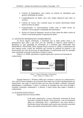 VIII SEGeT – Simpósio de Excelência em Gestão e Tecnologia – 2011 3
Controle de Redundância: deve manter um mínimo de redundância para
garantir estabilidade do modelo;
Compartilhamento de Dados: deve estar sempre disponível para todos os
usuários;
Controle de Acesso: deve controlar quem irá realizar determinada função
dentro do banco de dados;
Esquematização: os relacionamentos criados entre os dados devem ser
mantidos a fim de garantir a integridade das informações;
Backup ou Cópias de Segurança: devem ser feitas cópias dos dados a partir de
rotinas e assim poder garantir a segurança dos dados.
2.3. GESTÃO DA INFORMAÇÃO E CONHECIMENTO
Ao buscar alguma informação, é importante que se tenha noções claras e um
planejamento para saber o que fazer com ela. Entender os objetivos ajuda também a
determinar se uma quantidade de informação já é suficiente para determinada ação
(BUKOWITZ e WILLIAMS, 2002). Segundo Fleury e Oliveira Jr. (2008), o conhecimento de
uma empresa ocorre a partir das interações que ocorrem no ambiente de negócios e são
desenvolvidas por meio de processos de aprendizagem. O conhecimento pode ser entendido
como informação associada à experiência, intuição e valores.
Turban et al. (2004), apresentam a seguinte figura para o processo de formação do
conhecimento:
Figura 1 – Dados, Informação e Conhecimento
Fonte: Turban et al. (2004, p. 327)
Segundo Bukowitz e Williams (2002) para estruturar o processo de conhecimento e
criar valor de forma estratégica são necessárias duas etapas que ocorrem simultaneamente nas
organizações: uma etapa é o processo tático que tem como atividade a obtenção, utilização,
aprendizagem e contribuição. A outra é o processo de estratégia que tem como atividade a
avaliação, construção, manutenção e o descarte. A partir dessas duas etapas é formado o
conhecimento.
2.4. BUSINESS INTELLIGENCE
Segundo Oliveira e Pereira (2008):
O BI ajuda organizações a acessar informação sintetizada de forma
fácil para a tomada de decisão. Nesse processo, o ato de transformar
dados em informações úteis e significativas, terá como destino a
distribuição destas informações para aqueles que realmente precisarão
delas e que poderão tomar decisões corretas e na hora certa
 