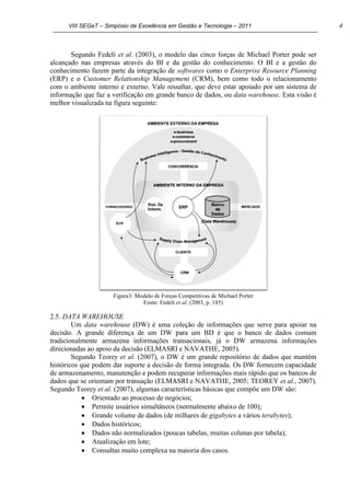 VIII SEGeT – Simpósio de Excelência em Gestão e Tecnologia – 2011 4
Segundo Fedeli et al. (2003), o modelo das cinco forças de Michael Porter pode ser
alcançado nas empresas através do BI e da gestão do conhecimento. O BI e a gestão do
conhecimento fazem parte da integração de softwares como o Enterprise Resource Planning
(ERP) e o Customer Relationship Management (CRM), bem como todo o relacionamento
com o ambiente interno e externo. Vale ressaltar, que deve estar apoiado por um sistema de
informação que faz a verificação em grande banco de dados, ou data warehouse. Esta visão é
melhor visualizada na figura seguinte:
Figura3: Modelo de Forças Competitivas de Michael Porter
Fonte: Fedeli et al. (2003, p. 185)
2.5. DATA WAREHOUSE
Um data warehouse (DW) é uma coleção de informações que serve para apoiar na
decisão. A grande diferença de um DW para um BD é que o banco de dados comum
tradicionalmente armazena informações transacionais, já o DW armazena informações
direcionadas ao apoio da decisão (ELMASRI e NAVATHE, 2005).
Segundo Teorey et al. (2007), o DW é um grande repositório de dados que mantém
históricos que podem dar suporte a decisão de forma integrada. Os DW fornecem capacidade
de armazenamento, manutenção e podem recuperar informações mais rápido que os bancos de
dados que se orientam por transação (ELMASRI e NAVATHE, 2005; TEOREY et al., 2007).
Segundo Teorey et al. (2007), algumas características básicas que compõe um DW são:
Orientado ao processo de negócios;
Permite usuários simultâneos (normalmente abaixo de 100);
Grande volume de dados (de milhares de gigabytes a vários terabytes);
Dados históricos;
Dados não normalizados (poucas tabelas, muitas colunas por tabela);
Atualização em lote;
Consultas muito complexa na maioria dos casos.
 