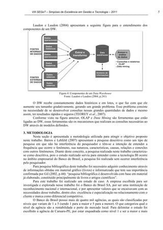 VIII SEGeT – Simpósio de Excelência em Gestão e Tecnologia – 2011 5
Laudon e Laudon (2004) apresentam a seguinte figura para o entendimento dos
componentes de um DW.
Figura 4: Componentes de um Data Warehouse
Fonte: Laudon e Laudon (2004, p.241)
O DW recebe constantemente dados históricos e em lotes, o que faz com que ele
aumente seu tamanho gradativamente, gerando um grande problema. Esse problema consiste
na necessidade de se desenvolver consultas nessas grandes quantidades de dados e mesmo
assim, ter resultados rápidos e seguros (TEOREY et al., 2007).
Conforme visto na figura anterior, OLAP e Data Mining são ferramentas que estão
ligadas ao DW, essas ferramentas são os mecanismos que realizam as consultas necessárias ao
DW através de modelos definidos.
3. METODOLOGIA
Nesta seção é apresentada a metodologia utilizada para atingir o objetivo proposto
neste trabalho. Barros e Lehfeld (2007) apresentam a pesquisa descritiva como um tipo de
pesquisa em que não há interferência do pesquisador e têm-se a intenção de entender a
frequência que ocorre o fenômeno, sua natureza, características, causas, relações e conexões
com outros fenômenos. Diante deste conceito, a pesquisa realizada neste trabalho caracteriza-
se como descritiva, pois o estudo realizado serviu para entender como a tecnologia BI ocorre
no âmbito empresarial do Banco do Brasil, a pesquisa foi realizada sem ocorrer interferência
pelo pesquisador.
Para pesquisa bibliográfica deste trabalho foi necessário adquirir conhecimento através
de informações obtidas em material gráfico (livros) e informatizado que tem sua importância
confirmada por Gil (2002, p.44): “pesquisa bibliográfica é desenvolvida com base em material
já elaborado, constituído principalmente de livros e artigos científicos”.
Para este trabalho foi realizado um estudo de caso. A empresa escolhida para ser
investigada e explorada nesse trabalho foi o Banco do Brasil SA, por ser uma instituição de
reconhecimento nacional e internacional, e por apresentar valores que se encaixavam com as
necessidades desse trabalho, dentre eles: excelência e especialização no relacionamento com o
cliente e marca como diferencial competitivo.
O Banco do Brasil possui mais de quatro mil agências, as quais são classificadas por
níveis que variam de 1 a 5 (sendo 1 para a maior e 5 para a menor). O que categoriza qual o
nível da agência são a rentabilidade e porte do mercado local. Para delimitar o estudo foi
escolhido a agência de Caruaru-PE, por estar enquadrada como nível 1 e ser a maior e mais
 