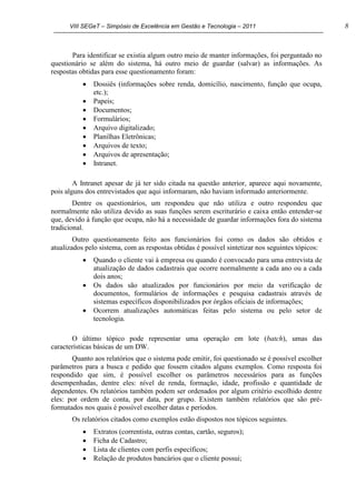 VIII SEGeT – Simpósio de Excelência em Gestão e Tecnologia – 2011 8
Para identificar se existia algum outro meio de manter informações, foi perguntado no
questionário se além do sistema, há outro meio de guardar (salvar) as informações. As
respostas obtidas para esse questionamento foram:
Dossiês (informações sobre renda, domicílio, nascimento, função que ocupa,
etc.);
Papeis;
Documentos;
Formulários;
Arquivo digitalizado;
Planilhas Eletrônicas;
Arquivos de texto;
Arquivos de apresentação;
Intranet.
A Intranet apesar de já ter sido citada na questão anterior, aparece aqui novamente,
pois alguns dos entrevistados que aqui informaram, não haviam informado anteriormente.
Dentre os questionários, um respondeu que não utiliza e outro respondeu que
normalmente não utiliza devido as suas funções serem escriturário e caixa então entender-se
que, devido à função que ocupa, não há a necessidade de guardar informações fora do sistema
tradicional.
Outro questionamento feito aos funcionários foi como os dados são obtidos e
atualizados pelo sistema, com as respostas obtidas é possível sintetizar nos seguintes tópicos:
Quando o cliente vai à empresa ou quando é convocado para uma entrevista de
atualização de dados cadastrais que ocorre normalmente a cada ano ou a cada
dois anos;
Os dados são atualizados por funcionários por meio da verificação de
documentos, formulários de informações e pesquisa cadastrais através de
sistemas específicos disponibilizados por órgãos oficiais de informações;
Ocorrem atualizações automáticas feitas pelo sistema ou pelo setor de
tecnologia.
O último tópico pode representar uma operação em lote (batch), umas das
características básicas de um DW.
Quanto aos relatórios que o sistema pode emitir, foi questionado se é possível escolher
parâmetros para a busca e pedido que fossem citados alguns exemplos. Como resposta foi
respondido que sim, é possível escolher os parâmetros necessários para as funções
desempenhadas, dentre eles: nível de renda, formação, idade, profissão e quantidade de
dependentes. Os relatórios também podem ser ordenados por algum critério escolhido dentre
eles: por ordem de conta, por data, por grupo. Existem também relatórios que são pré-
formatados nos quais é possível escolher datas e períodos.
Os relatórios citados como exemplos estão dispostos nos tópicos seguintes.
Extratos (correntista, outras contas, cartão, seguros);
Ficha de Cadastro;
Lista de clientes com perfis específicos;
Relação de produtos bancários que o cliente possui;
 