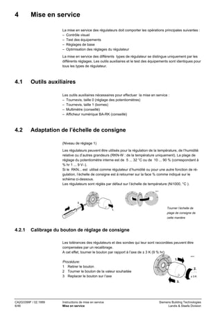 4

Mise en service
La mise en service des régulateurs doit comporter les opérations principales suivantes :
– Contrôle visuel
– Test des équipements
– Réglages de base
– Optimisation des réglages du régulateur
La mise en service des différents types de régulateur se distingue uniquement par les
différents réglages. Les outils auxiliaires et le test des équipements sont identiques pour
tous les types de régulateur.

4.1

Outils auxiliaires
Les outils auxiliaires nécessaires pour effectuer la mise en service :
– Tournevis, taille 0 (réglage des potentiomètres)
– Tournevis, taille 1 (bornes)
– Multimètre (conseillé)
– Afficheur numérique BA-RK (conseillé)

4.2

Adaptation de l’échelle de consigne
(Niveau de réglage 1)
Les régulateurs peuvent être utilisés pour la régulation de la température, de l’humidité
relative ou d’autres grandeurs (RKN-W : de la température uniquement). La plage de
réglage du potentiomètre interne est de 5 ... 32 °C ou de 10 ... 90 % (correspondant à
% hr 1 ... 9 V−).
Si le RKN... est utilisé comme régulateur d’humidité ou pour une autre fonction de régulation, l’échelle de consigne est à retourner sur la face % comme indiqué sur le
schéma ci-dessous.
Les régulateurs sont réglés par défaut sur l’échelle de température (Ni1000, °C ).
20

40517

20

25

15

25
15

15
30

60

20

40
25
80

30

10

30 20
30

10

10

2.
°C
°

°C

Tourner l’échelle de

1.

plage de consigne de
cette manière

4.2.1

Calibrage du bouton de réglage de consigne
Les tolérances des régulateurs et des sondes qui leur sont raccordées peuvent être
compensées par un recalibrage.
A cet effet, tourner le bouton par rapport à l’axe de ± 3 K (9 % hr).
20

Procédure:
1 Retirer le bouton
2 Tourner le bouton de la valeur souhaitée
3 Replacer le bouton sur l’axe

25

15

40519

1.

30
10

2.
°C

±3K

3.

CA2G3399F / 02.1999
6/46

Instructions de mise en service
Mise en service

Siemens Building Technologies
Landis & Staefa Division

 