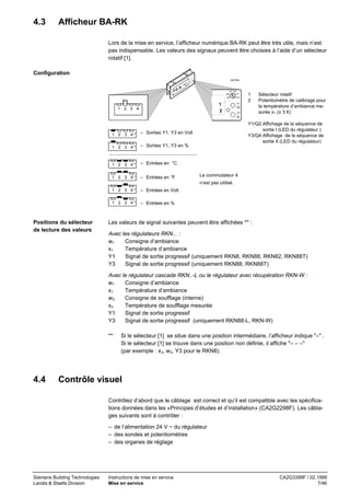 4.3

Afficheur BA-RK
Lors de la mise en service, l’afficheur numérique BA-RK peut être très utile, mais n’est
pas indispensable. Les valeurs des signaux peuvent être choisies à l’aide d’un sélecteur
rotatif [1].

Configuration
40376A

w3
x3

x1 w1
Y1
Y3

1
2

1 2 3 4

Y1

1
2

Q2
Y3

Sélecteur rotatif
Potentiomètre de calibrage pour
la température d’ambiance mesurée x1 (± 3 K)

Q4

1 2 3 4*
1 2 3 4*

– Sorties Y1, Y3 en %

1 2 3 4*

– Entrées en °C

1 2 3 4*

– Entrées en °F

1 2 3 4*

– Entrées en Volt

1 2 3 4*

Y1/Q2 Affichage de la séquence de
sortie I (LED du régulateur )
Y3/Q4 Affichage de la séquence de
sortie II (LED du régulateur)

– Sorties Y1, Y3 en Volt

– Entrées en %

Le commutateur 4
n’est pas utilisé.

Positions du sélecteur
de lecture des valeurs

Les valeurs de signal suivantes peuvent être affichées ** :

Avec les régulateurs RKN... :
w1
Consigne d’ambiance
x1
Température d’ambiance
Y1
Signal de sortie progressif (uniquement RKN8, RKN88, RKN82, RKN88T)
Y3
Signal de sortie progressif (uniquement RKN88, RKN88T)
Avec le régulateur cascade RKN..-L ou le régulateur avec récupération RKN-W :
w1
Consigne d’ambiance
x1
Température d’ambiance
w3
Consigne de soufflage (interne)
x3
Température de soufflage mesurée
Y1
Signal de sortie progressif
Y3
Signal de sortie progressif (uniquement RKN88-L, RKN-W)
**

4.4

Si le sélecteur [1] se situe dans une position intermédiaire, l’afficheur indique "–" .
Si le sélecteur [1] se trouve dans une position non définie, il affiche "– – –"
(par exemple : x3, w3, Y3 pour le RKN8).

Contrôle visuel
Contrôlez d’abord que le câblage est correct et qu’il est compatible avec les spécifications données dans les «Principes d’études et d’installation» (CA2G2298F). Les câblages suivants sont à contrôler :
– de l’alimentation 24 V ~ du régulateur
– des sondes et potentiomètres
– des organes de réglage

Siemens Building Technologies
Landis & Staefa Division

Instructions de mise en service
Mise en service

CA2G3399F / 02.1999
7/46

 