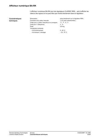 Afficheur numérique BA-RK
L’afficheur numérique BA-RK pour les régulateurs CLASSIC RKN... sert à afficher les
valeurs des signaux et ne peut être que monté directement dans le régulateur.
Caractéristiques
techniques

Siemens Building Technologies
Landis & Staefa Division

Alimentation
Correction de la valeur mesurée
Unités pour x (valeur mesurée) et w (consigne)
Unité pour Y (Séquence)
Poids
Température ambiante
– de fonctionnement
– de transport / stockage

Annexe
Caractéristiques techniques

prise directement sur le régulateur RKN...
± 3 K (avec potentiomètre )
°C , °F , % , V
V,%
0,05 kg
0...45 °C
– 25...70 °C

CA2G3399F / 02.1999
25/46

 