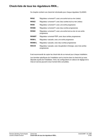 Check-lists de tous les régulateurs RKN...
Ce chapitre contient une check-list individuelle pour chaque régulateur CLASSIC.

RKN2

Régulateur universel P, avec une sortie tout-ou-rien (relais)

RKN22

Régulateur universel P, avec deux sorties tout-ou-rien (relais)

RKN8

Régulateur universel P, avec une sortie progressive

RKN88

Régulateur universel P, avec deux sorties progressives

RKN82

Régulateur universel P, avec une sortie tout-ou-rien et une sortie
progressive

RKN88T

Régulateur universel PDPI, avec deux sorties progressives

RKN8-L

Régulateur cascade, avec une sortie progressive

RKN88-L

Régulateur cascade, avec deux sorties progressives

RKN-W

Régulateur cascade, avec récupération d’énergie, avec trois sorties
progressives

Il est recommandé de copier les check-lists de ce manuel pour chaque installation.
Les données spécifiques de l’installation sont a inscrire dans la check-list qui sera
déposée auprès de l’installation. Ainsi, les configurations et valeurs de réglage de la
mise en service peuvent à tout moment être consultées.

Siemens Building Technologies
Landis & Staefa Division

Check-lists
Check-lists de tous les régulateurs RKN...

CA2G3399F / 02.1999
27/46

 