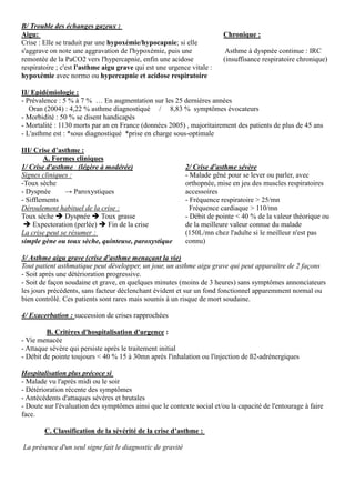 B/ Trouble des échanges gazeux :
Aigu:
Crise : Elle se traduit par une hypoxémie/hypocapnie; si elle
s'aggrave on note une aggravation de l'hypoxémie, puis une
remontée de la PaCO2 vers l'hypercapnie, enfin une acidose
respiratoire ; c'est l'asthme aigu grave qui est une urgence vitale :
hypoxémie avec normo ou hypercapnie et acidose respiratoire
Chronique :
Asthme à dyspnée continue : IRC
(insuffisance respiratoire chronique)
II/ Epidémiologie :
- Prévalence : 5 % à 7 % … En augmentation sur les 25 dernières années
Oran (2004) : 4,22 % asthme diagnostiqué / 8,83 % symptômes évocateurs
- Morbidité : 50 % se disent handicapés
- Mortalité : 1130 morts par an en France (données 2005) , majoritairement des patients de plus de 45 ans
- L'asthme est : *sous diagnostiqué *prise en charge sous-optimale
III/ Crise d’asthme :
A. Formes cliniques
1/ Crise d'asthme (légère à modérée)
Signes cliniques :
-Toux sèche
- Dyspnée → Paroxystiques
- Sifflements
Déroulement habituel de la crise :
Toux sèche Dyspnée Toux grasse
Expectoration (perlée) Fin de la crise
La crise peut se résumer :
simple gène ou toux sèche, quinteuse, paroxystique
2/ Crise d'asthme sévère
- Malade gêné pour se lever ou parler, avec
orthopnée, mise en jeu des muscles respiratoires
accessoires
- Fréquence respiratoire > 25/mn
Fréquence cardiaque > 110/mn
- Débit de pointe < 40 % de la valeur théorique ou
de la meilleure valeur connue du malade
(150L/mn chez l'adulte si le meilleur n'est pas
connu)
3/ Asthme aigu grave (crise d'asthme menaçant la vie)
Tout patient asthmatique peut développer, un jour, un asthme aigu grave qui peut apparaître de 2 façons
- Soit après une détérioration progressive.
- Soit de façon soudaine et grave, en quelques minutes (moins de 3 heures) sans symptômes annonciateurs
les jours précédents, sans facteur déclenchant évident et sur un fond fonctionnel apparemment normal ou
bien contrôlé. Ces patients sont rares mais soumis à un risque de mort soudaine.
4/ Exacerbation : succession de crises rapprochées
B. Critères d'hospitalisation d'urgence :
- Vie menacée
- Attaque sévère qui persiste après le traitement initial
- Débit de pointe toujours < 40 % 15 à 30mn après l'inhalation ou l'injection de ß2-adrénergiques
Hospitalisation plus précoce si
- Malade vu l'après midi ou le soir
- Détérioration récente des symptômes
- Antécédents d'attaques sévères et brutales
- Doute sur l'évaluation des symptômes ainsi que le contexte social et/ou la capacité de l'entourage à faire
face.
C. Classification de la sévérité de la crise d’asthme :
La présence d'un seul signe fait le diagnostic de gravité
 