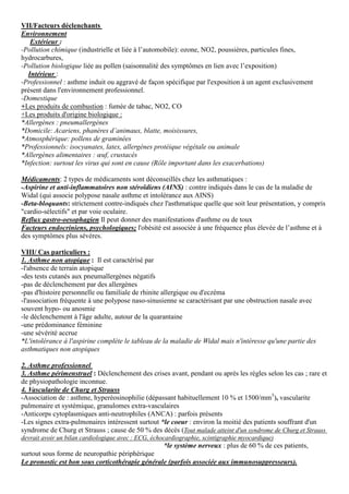 VII/Facteurs déclenchants
Environnement
Extérieur :
-Pollution chimique (industrielle et liée à l’automobile): ozone, NO2, poussières, particules fines,
hydrocarbures,
-Pollution biologique liée au pollen (saisonnalité des symptômes en lien avec l’exposition)
Intérieur :
-Professionnel : asthme induit ou aggravé de façon spécifique par l'exposition à un agent exclusivement
présent dans l'environnement professionnel.
-Domestique
+Les produits de combustion : fumée de tabac, NO2, CO
+Les produits d'origine biologique :
*Allergènes : pneumallergènes
*Domicile: Acariens, phanères d’animaux, blatte, moisissures,
*Atmosphérique: pollens de graminées
*Professionnels: isocyanates, latex, allergènes protéique végétale ou animale
*Allergènes alimentaires : œuf, crustacés
*Infection: surtout les virus qui sont en cause (Rôle important dans les exacerbations)
Médicaments: 2 types de médicaments sont déconseillés chez les asthmatiques :
-Aspirine et anti-inflammatoires non stéroïdiens (AINS) : contre indiqués dans le cas de la maladie de
Widal (qui associe polypose nasale asthme et intolérance aux AINS)
-Beta-bloquants: strictement contre-indiqués chez l'asthmatique quelle que soit leur présentation, y compris
"cardio-sélectifs" et par voie oculaire.
Reflux gastro-oesophagien Il peut donner des manifestations d'asthme ou de toux
Facteurs endocriniens, psychologiques; l'obésité est associée à une fréquence plus élevée de l’asthme et à
des symptômes plus sévères.
VIII/ Cas particuliers :
1. Asthme non atopique : Il est caractérisé par
-l'absence de terrain atopique
-des tests cutanés aux pneumallergènes négatifs
-pas de déclenchement par des allergènes
-pas d'histoire personnelle ou familiale de rhinite allergique ou d'eczéma
-l'association fréquente à une polypose naso-sinusienne se caractérisant par une obstruction nasale avec
souvent hypo- ou anosmie
-le déclenchement à l'âge adulte, autour de la quarantaine
-une prédominance féminine
-une sévérité accrue
*L'intolérance à l'aspirine complète le tableau de la maladie de Widal mais n'intéresse qu'une partie des
asthmatiques non atopiques
2. Asthme professionnel
3. Asthme périmenstruel : Déclenchement des crises avant, pendant ou après les règles selon les cas ; rare et
de physiopathologie inconnue.
4. Vascularite de Churg et Strauss
-Association de : asthme, hyperéosinophilie (dépassant habituellement 10 % et 1500/mm3
), vascularite
pulmonaire et systémique, granulomes extra-vasculaires
-Anticorps cytoplasmiques anti-neutrophiles (ANCA) : parfois présents
-Les signes extra-pulmonaires intéressent surtout *le coeur : environ la moitié des patients souffrant d'un
syndrome de Churg et Strauss ; cause de 50 % des décès (Tout malade atteint d'un syndrome de Churg et Strauss
devrait avoir un bilan cardiologique avec : ECG, échocardiographie, scintigraphie myocardique)
*le système nerveux : plus de 60 % de ces patients,
surtout sous forme de neuropathie périphérique
Le pronostic est bon sous corticothérapie générale (parfois associée aux immunosuppresseurs).
 