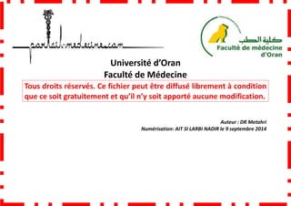 Faculté de Médecine
Tous droits réservés. Ce fichier peut être diffusé librement à condition
que ce soit gratuitement et qu’il n’y soit apporté aucune modification.
Université d’Oran
Faculté de Médecine
Tous droits réservés. Ce fichier peut être diffusé librement à condition
que ce soit gratuitement et qu’il n’y soit apporté aucune modification.
Numérisation: AIT SI LARBI NADIR
Tous droits réservés. Ce fichier peut être diffusé librement à condition
que ce soit gratuitement et qu’il n’y soit apporté aucune modification.
Auteur : DR Metahri
NADIR le 9 septembre 2014
 