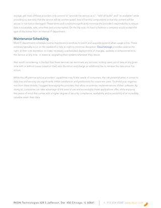 RKON Technologies 328 S Jefferson, Ste. 450 Chicago, IL 60661 t: 312-654-0300 www.rkon.com
storage, yet most of these providers only commit to “provide the service as is“, “with all faults” and “as available” while
providing no warranty that the service will be uninterrupted, free of harmful components or that the content will be
secure or not lost or damaged. These terms and conditions significantly minimize the provider’s responsibility to ensure
data is accessible, safe, error-free and uninterrupted. On the flip side, it’s hard to believe a company would accept this
type of disclaimer from an internal IT department.
Maintenance Scheduling
Most IT departments schedule routine maintenance windows to patch and upgrade systems when usage is low. These
windows typically occur on the weekend or late at night to minimize disruption. Cloud storage providers reserve the
right, at their sole discretion, to make necessary unscheduled deployments of changes, updates or enhancements to
the Service at any time. In essence, upgrading their systems whenever they desire.
Also worth considering, is the fact that these services can terminate any account, locking users out of data at any given
time with or without cause based on their sole discretion and charge an additional fee to retrieve the data once this
occurs.
While the off-premise service providers’ capabilities may fit the needs of consumers, the risk potential when it comes to
data loss and security can significantly inhibit satisfaction and productivity for corporate users. To shield your organiza-
tion from these threats, I suggest leveraging the providers that allow on-premise implementations of their software. By
doing so, companies can take advantage of the ease of use and accessibility these applications offer, while enjoying
the peace of mind that comes with a higher degree of security, compliance, availability and accessibility of an incredibly
valuable asset: their data.
 
