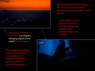 Extreme long shot of Los Angeles.  This shot with its illuminated landscape connotes mystery  within the city.  There is then a quick cut to this close up shot of a police man holding a gun, connote danger and violence.  During this shot there is narration ‘ Los Angeles, the gang capital of the world.’ by Ross Kemp.  This changes into digetic noise from the police man, connoting an example of how the police are there to control these gangs.   