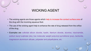 WICKING AGENT
• The wicking agents are those agents which help to increase the contact surface area of
the drug with the incoming aqueous fluid.
• The use of the wicking agent help to enhance the rate of drug released from the orifice
of the drug.
• Examples are colloidal silicon dioxide, kaolin, titanium dioxide, alumina, niacinamide,
sodium lauryl sulphate (sls), low molecular weight polyvinyl pyrrolidone (pvp), bentonite,
magnesium aluminium silicate, polyester and polyethylene, etc.
 