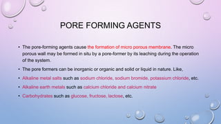 PORE FORMING AGENTS
• The pore-forming agents cause the formation of micro porous membrane. The micro
porous wall may be formed in situ by a pore-former by its leaching during the operation
of the system.
• The pore formers can be inorganic or organic and solid or liquid in nature. Like,
• Alkaline metal salts such as sodium chloride, sodium bromide, potassium chloride, etc.
• Alkaline earth metals such as calcium chloride and calcium nitrate
• Carbohydrates such as glucose, fructose, lactose, etc.
 