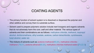 COATING AGENTS
• The primary function of solvent system is to dissolved or dispersed the polymer and
other additive and convey them to substrate surface.
• Solvent used to prepare polymeric solution include inert inorganic and organic solvents
that do not adversely harm the core ,wall and other material .The various types of
solvents and their combinations are as follows: methylene chloride, methanol, isopropyl
alcohol, dichloromethane, ethyl acetate, acetone, carbon tetrachloride, cyclohexane,
butyl alcohol, water etc
• The mixture of solvents such as acetone-methanol(80:20), methylene chloride -
methanol (79:21), acetone-ethanol(80:20), methylene chloride-methanol-water (75:22:3)
 