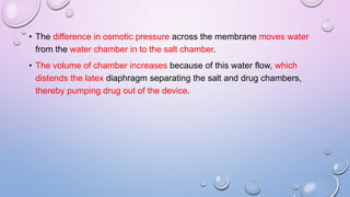 • The difference in osmotic pressure across the membrane moves water
from the water chamber in to the salt chamber.
• The volume of chamber increases because of this water flow, which
distends the latex diaphragm separating the salt and drug chambers,
thereby pumping drug out of the device.
 