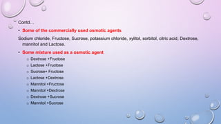 Contd…
• Some of the commercially used osmotic agents
Sodium chloride, Fructose, Sucrose, potassium chloride, xylitol, sorbitol, citric acid, Dextrose,
mannitol and Lactose.
• Some mixture used as a osmotic agent
o Dextrose +Fructose
o Lactose +Fructose
o Sucrose+ Fructose
o Lactose +Dextrose
o Mannitol +Fructose
o Mannitol +Dextrose
o Dextrose +Sucrose
o Mannitol +Sucrose
 