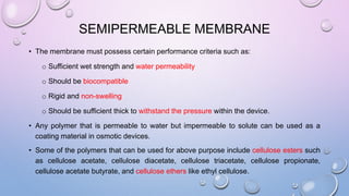 SEMIPERMEABLE MEMBRANE
• The membrane must possess certain performance criteria such as:
o Sufficient wet strength and water permeability
o Should be biocompatible
o Rigid and non-swelling
o Should be sufficient thick to withstand the pressure within the device.
• Any polymer that is permeable to water but impermeable to solute can be used as a
coating material in osmotic devices.
• Some of the polymers that can be used for above purpose include cellulose esters such
as cellulose acetate, cellulose diacetate, cellulose triacetate, cellulose propionate,
cellulose acetate butyrate, and cellulose ethers like ethyl cellulose.
 