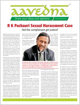 TM
Share your ideas and opinions 15 June 2016 Vol III Issue 3
Rajendra Kumar Pachauri is a renowned
climate scientist who holds the distinction
of acquiring distinguished posts in the
National and International Organizations.
He is more revered for his 35 years of
association with The Energy and
Resources Institute (TERI) as Director
General and later on as Executive Vice
Chairman. Moreover, under his
supervision as a Chairman of
Intergovernmental Panel on Climate
Change (IPCC), the organization was
also awarded the Nobel Peace Prize of
2007, which adds yet another cap to
the impressive professional career of
Mr. Pachauri.
However, we are not here to talk about
his achievements but about a serious
issue that may or may not have changed
his life, but has certainly jolted the life of
a young TERI employee. In February
2015, a 29-year old female employee of
TERI accused Pachauri of sexual
harassment. She alleged that Pachauri
used to harass her and was involved in
‘sexually-laden conversations’ with her
through SMS and emails since
September 2013. Acting on her
complaint, Delhi Police lodged FIR against
Pachauri on the charges of sexual
harassment under IPC Sections 354,
354(A), 354(D) (molestation) and 506
(criminal intimidation). Following the
allegations, he was compelled to resign
from IPCC and TERI.
The complainant also approached the
Internal Complaints Committee, which
found the 75-year old climate scientist
guilty of the offences leveled against him.
The ICC in its report said that Pachauri’s
conduct led to misuse of his position
and violation of TERI’s policy on sexual
harassment. Pachauri had to go on leave
following the allegations but rejoined the
office in July 2015 after the Industrial
Tribunal stayed actions based on
an Internal Complaints
Committee (ICC) report.
Alleging further harassment,
the complainant resigned from
the organization. In her
resignation letter to
TERI Human Resource Director Dinesh
Verma, she wrote that the organisation
treated her in the worst possible manner
and harmed her mentally, professionally
and economically.
In the letter, she stated, “The Council
could not even suspend a man pending
inquiry and took no action despite the
indictment. You also created a hostile
environment for me, which has only
escalated and showed no signs of
subsiding whatsoever. It is becoming
clear that the Governing Council works
for the DG and under his instructions.
There has been no changeover in the
DG as well as stated on 23 July 2015.
I am tendering my resignation from TERI
with immediate effect.”
The complainant
alleged TERI to
have changed
her work profile
a n d p l a y e d
“deaf” to all her
requests. Earlier,
she also wrote to
PM Modi, pleading
for his intervention in the case.
On February 9, 2016, Pachauri was
asked to quit as Director General of TERI.
Surprisingly, this event was followed by
his promotion as Executive Vice
Chairman of TERI’s Governing Council,
a designation especially created for him.
Two days after her appointment, one of
the other former TERI workers raised
voice against sexual harassment by
Pachauri. The allegations gave strength
to the case filed by the first complainant.
Ultimately, Delhi Police filed chargesheet
against the TERI boss apropos to the
FIR lodged by the first complainant,
regarding sexual harassment after one
year, on March 1, 2016. It cited around
23 prosecution witnesses and hundreds
of SMS texts, emails and WhatsApp
messages that were communicated
between the accused and victim as
evidence to support the case.
In the same month, on March 30, yet
another victim from Europe surfaced with
the complaint of sexual harassment
against Pachauri, which created more
problems for him. Under grave pressure,
he was asked to resign from the post of
Executive Vice Chairman.
In relation to the filing of the chargesheet
by Delhi Police, a Delhi court summoned
Pachauri for July 11, 2016 as accused
for sexually harassing and outraging the
modesty of an ex-colleague. In her
judgment, Metropolitan Magistrate
Shivani Chauhan stated, “There are
allegations against the accused that he
made sexually coloured remarks upon
the complainant on several occasions.”
As adamant as one could seem,
Mr. Pachauri had already rubbished all
the allegations against him leveled by
the 29-year old former TERI researcher.
To the contrary, he has filed a defamation
case against the lawyer Vrinda Grover
worth `1 crore with the allegation that
she attempted to prejudice the ongoing
sexual harassment case against him.
Notably, Grover has brought into public
the statements of two women who were
former TERI employees and claimed to
have been sexually harassed by Pachauri.
In a latest development, the main
complainant has decided to appeal for
a fast track trial in the Delhi High Court.
Her lawyer Prashant Mendiratta said that
the police has already taken more than
a year to file the chargesheet in the sexual
harassment case, now she does not
want any further delay.
Did the complainant get justice?
R K Pachauri Sexual Harassment Case
In February 2015, a 29-year old female employee of TERI accused
Pachauri of sexual harassment. She alleged that Pachauri used to
harass her and was involved in ‘sexually-laden conversations’
with her through SMS and emails since September 2013.
 