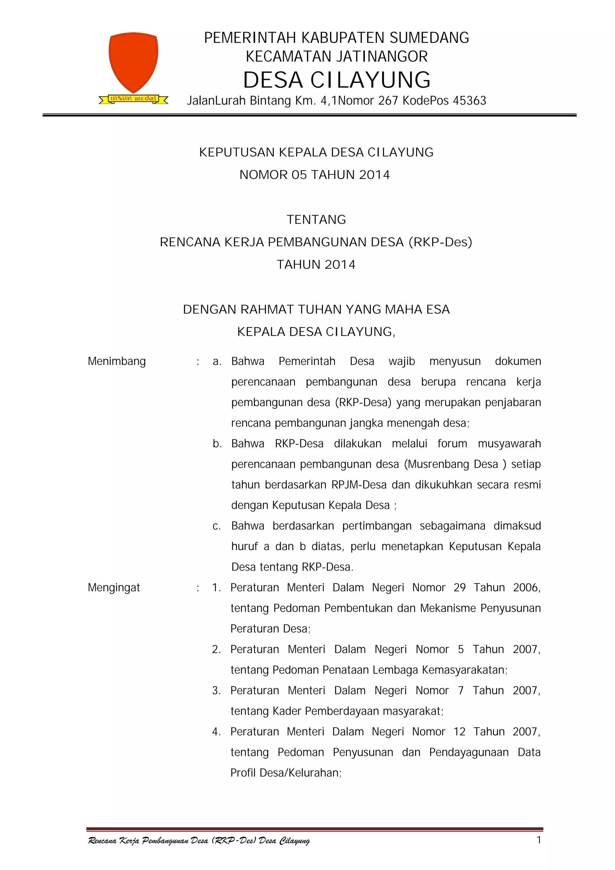 PEMERINTAH KABUPATEN SUMEDANG
KECAMATAN JATINANGOR

DESA CILAYUNG

JalanLurah Bintang Km. 4,1Nomor 267 KodePos 45363

KEPUTUSAN KEPALA DESA CILAYUNG
NOMOR 05 TAHUN 2014
TENTANG
RENCANA KERJA PEMBANGUNAN DESA (RKP-Des)
TAHUN 2014
DENGAN RAHMAT TUHAN YANG MAHA ESA
KEPALA DESA CILAYUNG,
Menimbang

:

a. Bahwa

Pemerintah

Desa

wajib

menyusun

dokumen

perencanaan pembangunan desa berupa rencana kerja
pembangunan desa (RKP-Desa) yang merupakan penjabaran
rencana pembangunan jangka menengah desa;
b. Bahwa RKP-Desa dilakukan melalui forum musyawarah
perencanaan pembangunan desa (Musrenbang Desa ) setiap
tahun berdasarkan RPJM-Desa dan dikukuhkan secara resmi
dengan Keputusan Kepala Desa ;
c. Bahwa berdasarkan pertimbangan sebagaimana dimaksud
huruf a dan b diatas, perlu menetapkan Keputusan Kepala
Desa tentang RKP-Desa.
Mengingat

:

1. Peraturan Menteri Dalam Negeri Nomor 29 Tahun 2006,
tentang Pedoman Pembentukan dan Mekanisme Penyusunan
Peraturan Desa;
2. Peraturan Menteri Dalam Negeri Nomor 5 Tahun 2007,
tentang Pedoman Penataan Lembaga Kemasyarakatan;
3. Peraturan Menteri Dalam Negeri Nomor 7 Tahun 2007,
tentang Kader Pemberdayaan masyarakat;
4. Peraturan Menteri Dalam Negeri Nomor 12 Tahun 2007,
tentang Pedoman Penyusunan dan Pendayagunaan Data
Profil Desa/Kelurahan;

Rencana Kerja Pembangunan Desa (RKP-Des) Desa Cilayung

1

 