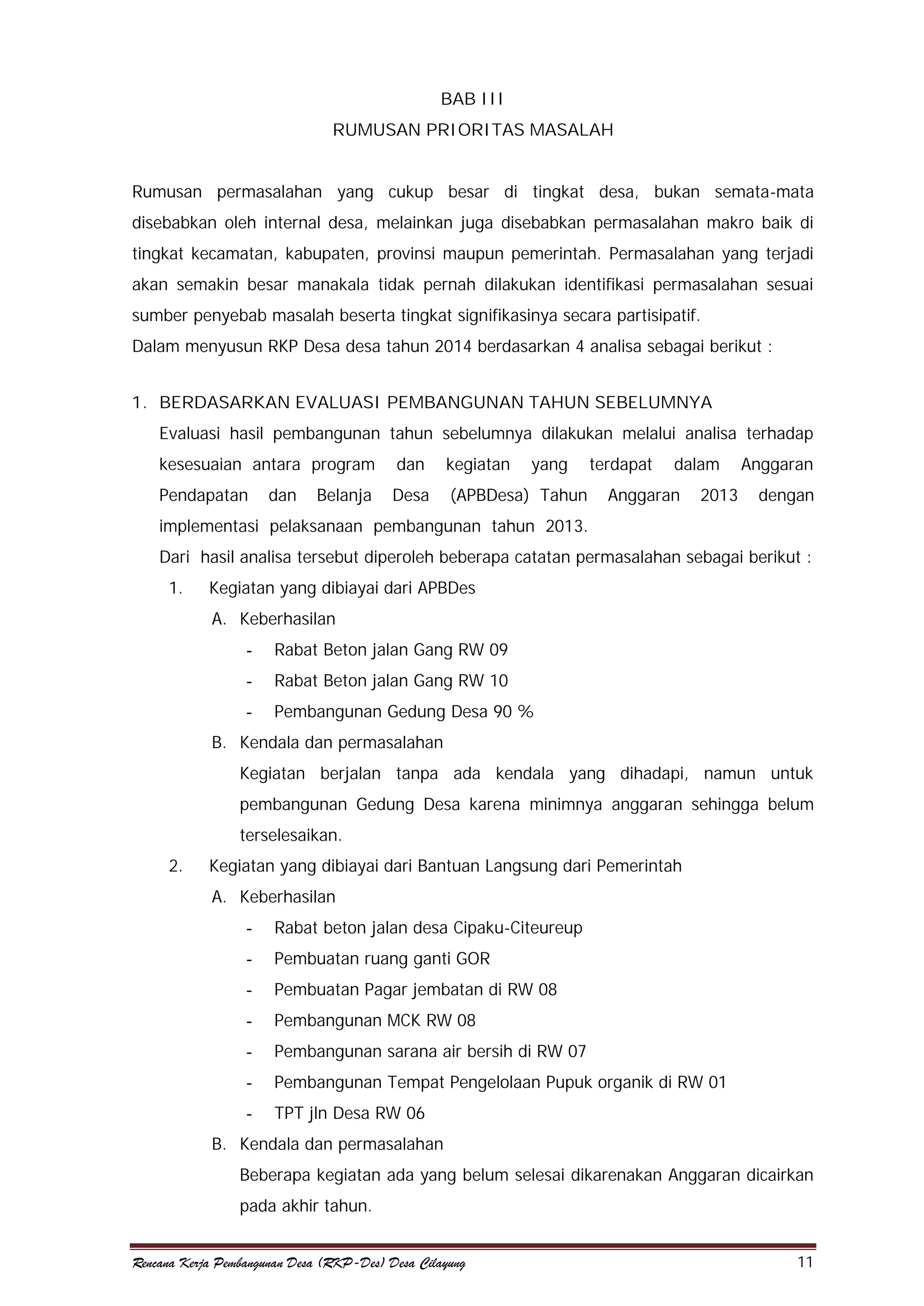 BAB III
RUMUSAN PRIORITAS MASALAH
Rumusan permasalahan yang cukup besar di tingkat desa, bukan semata-mata
disebabkan oleh internal desa, melainkan juga disebabkan permasalahan makro baik di
tingkat kecamatan, kabupaten, provinsi maupun pemerintah. Permasalahan yang terjadi
akan semakin besar manakala tidak pernah dilakukan identifikasi permasalahan sesuai
sumber penyebab masalah beserta tingkat signifikasinya secara partisipatif.
Dalam menyusun RKP Desa desa tahun 2014 berdasarkan 4 analisa sebagai berikut :
1. BERDASARKAN EVALUASI PEMBANGUNAN TAHUN SEBELUMNYA
Evaluasi hasil pembangunan tahun sebelumnya dilakukan melalui analisa terhadap
kesesuaian antara program

dan

kegiatan

Pendapatan

Desa

(APBDesa) Tahun

dan

Belanja

yang

terdapat

dalam

Anggaran

2013

Anggaran
dengan

implementasi pelaksanaan pembangunan tahun 2013.
Dari hasil analisa tersebut diperoleh beberapa catatan permasalahan sebagai berikut :
1.

Kegiatan yang dibiayai dari APBDes
A. Keberhasilan
-

Rabat Beton jalan Gang RW 09

-

Rabat Beton jalan Gang RW 10

-

Pembangunan Gedung Desa 90 %

B. Kendala dan permasalahan
Kegiatan berjalan tanpa ada kendala yang dihadapi, namun untuk
pembangunan Gedung Desa karena minimnya anggaran sehingga belum
terselesaikan.
2.

Kegiatan yang dibiayai dari Bantuan Langsung dari Pemerintah
A. Keberhasilan
-

Rabat beton jalan desa Cipaku-Citeureup

-

Pembuatan ruang ganti GOR

-

Pembuatan Pagar jembatan di RW 08

-

Pembangunan MCK RW 08

-

Pembangunan sarana air bersih di RW 07

-

Pembangunan Tempat Pengelolaan Pupuk organik di RW 01

-

TPT jln Desa RW 06

B. Kendala dan permasalahan
Beberapa kegiatan ada yang belum selesai dikarenakan Anggaran dicairkan
pada akhir tahun.
Rencana Kerja Pembangunan Desa (RKP-Des) Desa Cilayung

11

 