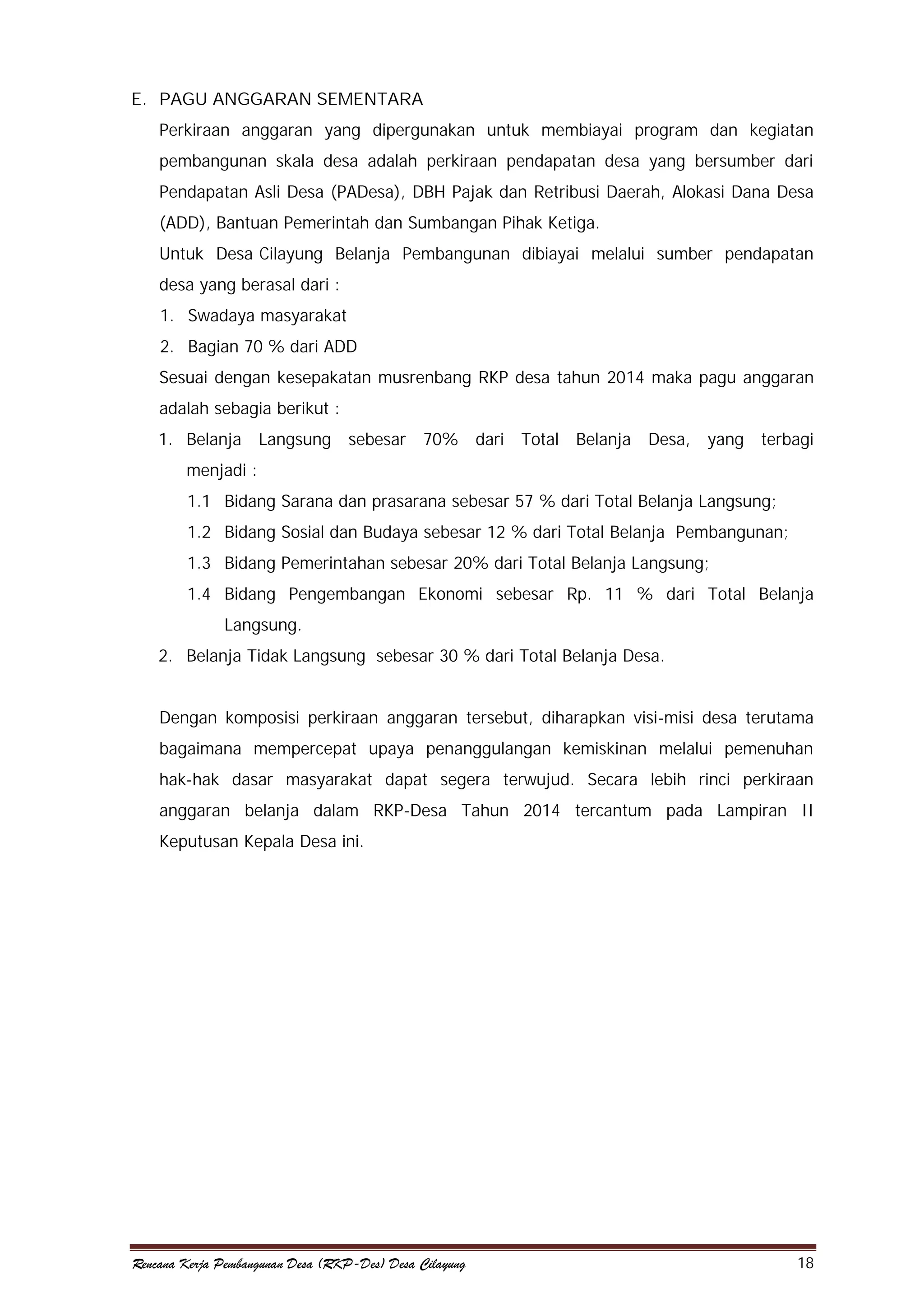 E. PAGU ANGGARAN SEMENTARA
Perkiraan anggaran yang dipergunakan untuk membiayai program dan kegiatan
pembangunan skala desa adalah perkiraan pendapatan desa yang bersumber dari
Pendapatan Asli Desa (PADesa), DBH Pajak dan Retribusi Daerah, Alokasi Dana Desa
(ADD), Bantuan Pemerintah dan Sumbangan Pihak Ketiga.
Untuk Desa Cilayung Belanja Pembangunan dibiayai melalui sumber pendapatan
desa yang berasal dari :
1. Swadaya masyarakat
2. Bagian 70 % dari ADD
Sesuai dengan kesepakatan musrenbang RKP desa tahun 2014 maka pagu anggaran
adalah sebagia berikut :
1. Belanja

Langsung

sebesar 70% dari Total Belanja Desa, yang terbagi

menjadi :
1.1 Bidang Sarana dan prasarana sebesar 57 % dari Total Belanja Langsung;
1.2 Bidang Sosial dan Budaya sebesar 12 % dari Total Belanja Pembangunan;
1.3 Bidang Pemerintahan sebesar 20% dari Total Belanja Langsung;
1.4 Bidang Pengembangan Ekonomi sebesar Rp. 11 % dari Total Belanja
Langsung.
2. Belanja Tidak Langsung sebesar 30 % dari Total Belanja Desa.
Dengan komposisi perkiraan anggaran tersebut, diharapkan visi-misi desa terutama
bagaimana mempercepat upaya penanggulangan kemiskinan melalui pemenuhan
hak-hak dasar masyarakat dapat segera terwujud. Secara lebih rinci perkiraan
anggaran belanja dalam RKP-Desa Tahun 2014 tercantum pada Lampiran II
Keputusan Kepala Desa ini.

Rencana Kerja Pembangunan Desa (RKP-Des) Desa Cilayung

18

 