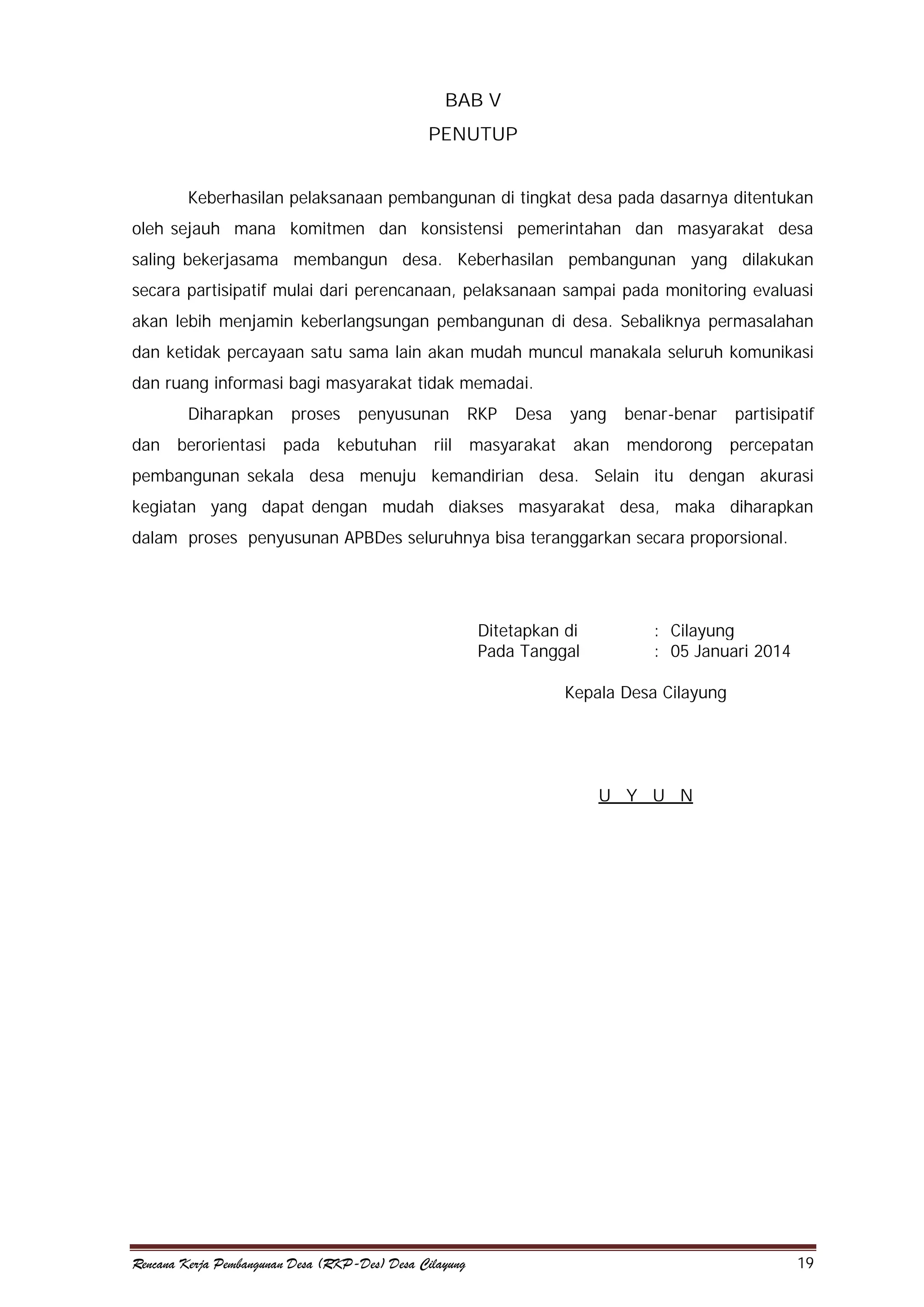 BAB V
PENUTUP
Keberhasilan pelaksanaan pembangunan di tingkat desa pada dasarnya ditentukan
oleh sejauh mana komitmen dan konsistensi pemerintahan dan masyarakat desa
saling bekerjasama membangun desa. Keberhasilan pembangunan yang dilakukan
secara partisipatif mulai dari perencanaan, pelaksanaan sampai pada monitoring evaluasi
akan lebih menjamin keberlangsungan pembangunan di desa. Sebaliknya permasalahan
dan ketidak percayaan satu sama lain akan mudah muncul manakala seluruh komunikasi
dan ruang informasi bagi masyarakat tidak memadai.
Diharapkan
dan

berorientasi

proses

penyusunan

pada kebutuhan

riil

RKP

Desa

yang

benar-benar

partisipatif

masyarakat

akan

mendorong

percepatan

pembangunan sekala desa menuju kemandirian desa. Selain itu dengan akurasi
kegiatan yang dapat dengan mudah diakses masyarakat desa, maka diharapkan
dalam proses penyusunan APBDes seluruhnya bisa teranggarkan secara proporsional.

Ditetapkan di
Pada Tanggal

: Cilayung
: 05 Januari 2014

Kepala Desa Cilayung

U Y U N

Rencana Kerja Pembangunan Desa (RKP-Des) Desa Cilayung

19

 