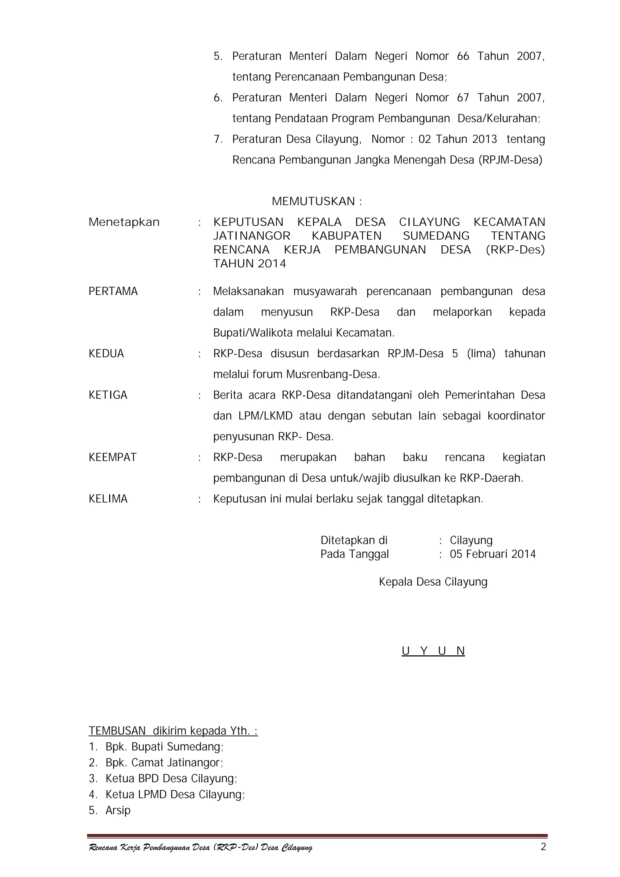 5. Peraturan Menteri Dalam Negeri Nomor 66 Tahun 2007,
tentang Perencanaan Pembangunan Desa;
6. Peraturan Menteri Dalam Negeri Nomor 67 Tahun 2007,
tentang Pendataan Program Pembangunan Desa/Kelurahan;
7. Peraturan Desa Cilayung, Nomor : 02 Tahun 2013 tentang
Rencana Pembangunan Jangka Menengah Desa (RPJM-Desa)
MEMUTUSKAN :
Menetapkan

:

KEPUTUSAN KEPALA DESA CILAYUNG KECAMATAN
JATINANGOR
KABUPATEN
SUMEDANG
TENTANG
RENCANA KERJA PEMBANGUNAN DESA (RKP-Des)
TAHUN 2014

PERTAMA

:

Melaksanakan musyawarah perencanaan pembangunan desa
dalam

menyusun

RKP-Desa

dan

melaporkan

kepada

Bupati/Walikota melalui Kecamatan.
KEDUA

:

RKP-Desa disusun berdasarkan RPJM-Desa 5 (lima) tahunan
melalui forum Musrenbang-Desa.

KETIGA

:

Berita acara RKP-Desa ditandatangani oleh Pemerintahan Desa
dan LPM/LKMD atau dengan sebutan lain sebagai koordinator
penyusunan RKP- Desa.

KEEMPAT

:

RKP-Desa

merupakan

bahan

baku

rencana

kegiatan

pembangunan di Desa untuk/wajib diusulkan ke RKP-Daerah.
KELIMA

:

Keputusan ini mulai berlaku sejak tanggal ditetapkan.
Ditetapkan di
Pada Tanggal

: Cilayung
: 05 Februari 2014

Kepala Desa Cilayung

U Y U N

TEMBUSAN dikirim kepada Yth. :
1. Bpk. Bupati Sumedang;
2. Bpk. Camat Jatinangor;
3. Ketua BPD Desa Cilayung;
4. Ketua LPMD Desa Cilayung;
5. Arsip
Rencana Kerja Pembangunan Desa (RKP-Des) Desa Cilayung

2

 
