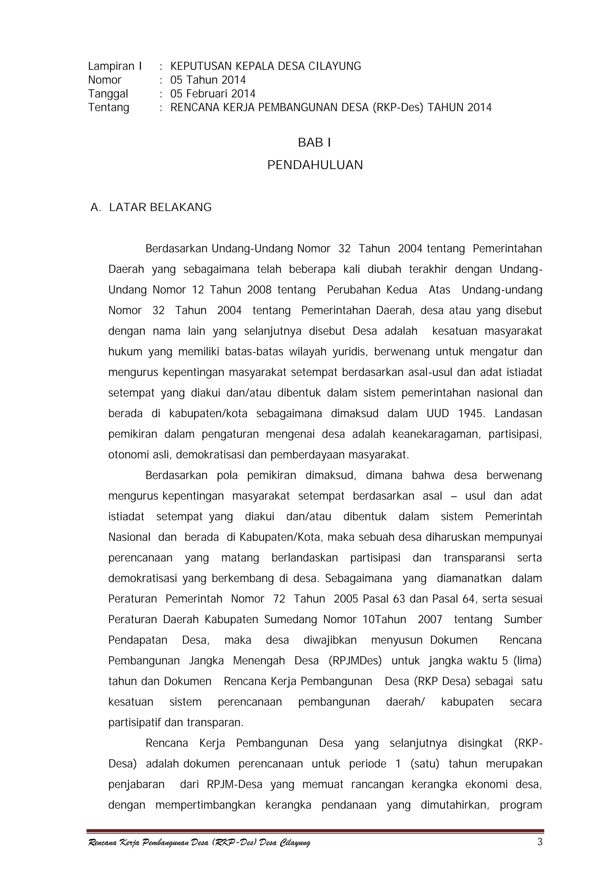 Lampiran I
Nomor
Tanggal
Tentang

:
:
:
:

KEPUTUSAN KEPALA DESA CILAYUNG
05 Tahun 2014
05 Februari 2014
RENCANA KERJA PEMBANGUNAN DESA (RKP-Des) TAHUN 2014

BAB I
PENDAHULUAN
A. LATAR BELAKANG
Berdasarkan Undang-Undang Nomor 32 Tahun 2004 tentang Pemerintahan
Daerah yang sebagaimana telah beberapa kali diubah terakhir dengan UndangUndang Nomor 12 Tahun 2008 tentang Perubahan Kedua Atas Undang-undang
Nomor 32 Tahun 2004 tentang Pemerintahan Daerah, desa atau yang disebut
dengan nama lain yang selanjutnya disebut Desa adalah

kesatuan masyarakat

hukum yang memiliki batas-batas wilayah yuridis, berwenang untuk mengatur dan
mengurus kepentingan masyarakat setempat berdasarkan asal-usul dan adat istiadat
setempat yang diakui dan/atau dibentuk dalam sistem pemerintahan nasional dan
berada di kabupaten/kota sebagaimana dimaksud dalam UUD 1945. Landasan
pemikiran dalam pengaturan mengenai desa adalah keanekaragaman, partisipasi,
otonomi asli, demokratisasi dan pemberdayaan masyarakat.
Berdasarkan pola pemikiran dimaksud, dimana bahwa desa berwenang
mengurus kepentingan masyarakat setempat berdasarkan asal – usul dan adat
istiadat

setempat yang

diakui

dan/atau

dibentuk

dalam

sistem

Pemerintah

Nasional dan berada di Kabupaten/Kota, maka sebuah desa diharuskan mempunyai
perencanaan

yang

matang

berlandaskan

partisipasi

dan

transparansi

serta

demokratisasi yang berkembang di desa. Sebagaimana yang diamanatkan dalam
Peraturan Pemerintah Nomor 72 Tahun 2005 Pasal 63 dan Pasal 64, serta sesuai
Peraturan Daerah Kabupaten Sumedang Nomor 10Tahun 2007 tentang Sumber
Pendapatan

Desa,

maka

desa

diwajibkan

menyusun Dokumen

Rencana

Pembangunan Jangka Menengah Desa (RPJMDes) untuk jangka waktu 5 (lima)
tahun dan Dokumen
kesatuan

sistem

Rencana Kerja Pembangunan
perencanaan

pembangunan

Desa (RKP Desa) sebagai satu
daerah/

kabupaten

secara

partisipatif dan transparan.
Rencana Kerja Pembangunan Desa yang selanjutnya disingkat (RKPDesa) adalah dokumen perencanaan untuk periode 1 (satu) tahun merupakan
penjabaran

dari RPJM-Desa yang memuat rancangan kerangka ekonomi desa,

dengan mempertimbangkan kerangka pendanaan yang dimutahirkan, program
Rencana Kerja Pembangunan Desa (RKP-Des) Desa Cilayung

3

 