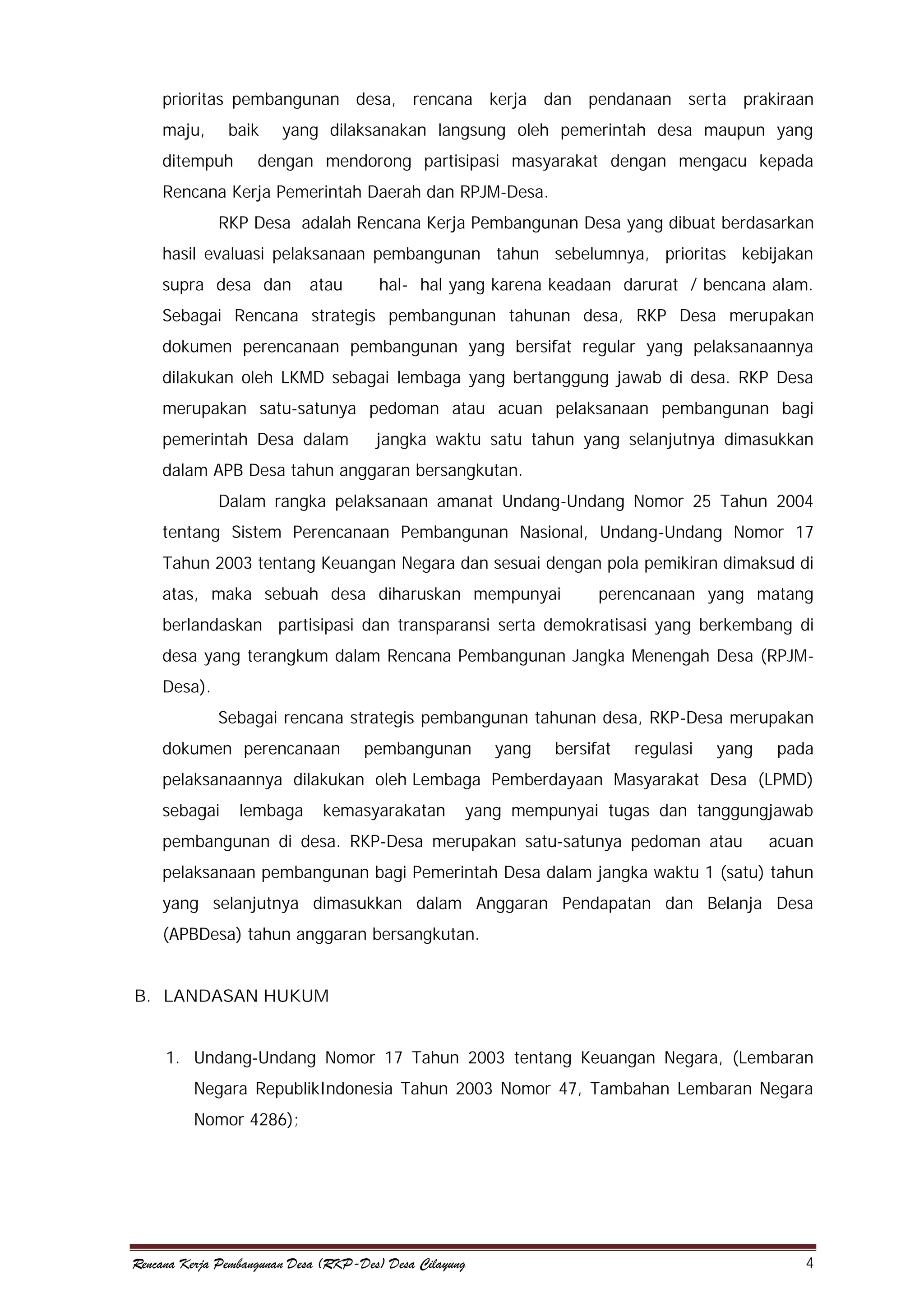 prioritas pembangunan desa, rencana kerja dan pendanaan serta prakiraan
maju,

baik

ditempuh

yang dilaksanakan langsung oleh pemerintah desa maupun yang

dengan mendorong partisipasi masyarakat dengan mengacu kepada

Rencana Kerja Pemerintah Daerah dan RPJM-Desa.
RKP Desa adalah Rencana Kerja Pembangunan Desa yang dibuat berdasarkan
hasil evaluasi pelaksanaan pembangunan tahun sebelumnya, prioritas kebijakan
supra desa dan

atau

hal- hal yang karena keadaan darurat / bencana alam.

Sebagai Rencana strategis pembangunan tahunan desa, RKP Desa merupakan
dokumen perencanaan pembangunan yang bersifat regular yang pelaksanaannya
dilakukan oleh LKMD sebagai lembaga yang bertanggung jawab di desa. RKP Desa
merupakan satu-satunya pedoman atau acuan pelaksanaan pembangunan bagi
pemerintah Desa dalam

jangka waktu satu tahun yang selanjutnya dimasukkan

dalam APB Desa tahun anggaran bersangkutan.
Dalam rangka pelaksanaan amanat Undang-Undang Nomor 25 Tahun 2004
tentang Sistem Perencanaan Pembangunan Nasional, Undang-Undang Nomor 17
Tahun 2003 tentang Keuangan Negara dan sesuai dengan pola pemikiran dimaksud di
atas, maka sebuah desa diharuskan mempunyai

perencanaan yang matang

berlandaskan partisipasi dan transparansi serta demokratisasi yang berkembang di
desa yang terangkum dalam Rencana Pembangunan Jangka Menengah Desa (RPJMDesa).
Sebagai rencana strategis pembangunan tahunan desa, RKP-Desa merupakan
dokumen perencanaan

pembangunan

yang

bersifat

regulasi

yang

pada

pelaksanaannya dilakukan oleh Lembaga Pemberdayaan Masyarakat Desa (LPMD)
sebagai

lembaga

kemasyarakatan

yang mempunyai tugas dan tanggungjawab

pembangunan di desa. RKP-Desa merupakan satu-satunya pedoman atau

acuan

pelaksanaan pembangunan bagi Pemerintah Desa dalam jangka waktu 1 (satu) tahun
yang selanjutnya dimasukkan dalam Anggaran Pendapatan dan Belanja Desa
(APBDesa) tahun anggaran bersangkutan.
B. LANDASAN HUKUM
1. Undang-Undang Nomor 17 Tahun 2003 tentang Keuangan Negara, (Lembaran
Negara RepublikIndonesia Tahun 2003 Nomor 47, Tambahan Lembaran Negara
Nomor 4286);

Rencana Kerja Pembangunan Desa (RKP-Des) Desa Cilayung

4

 