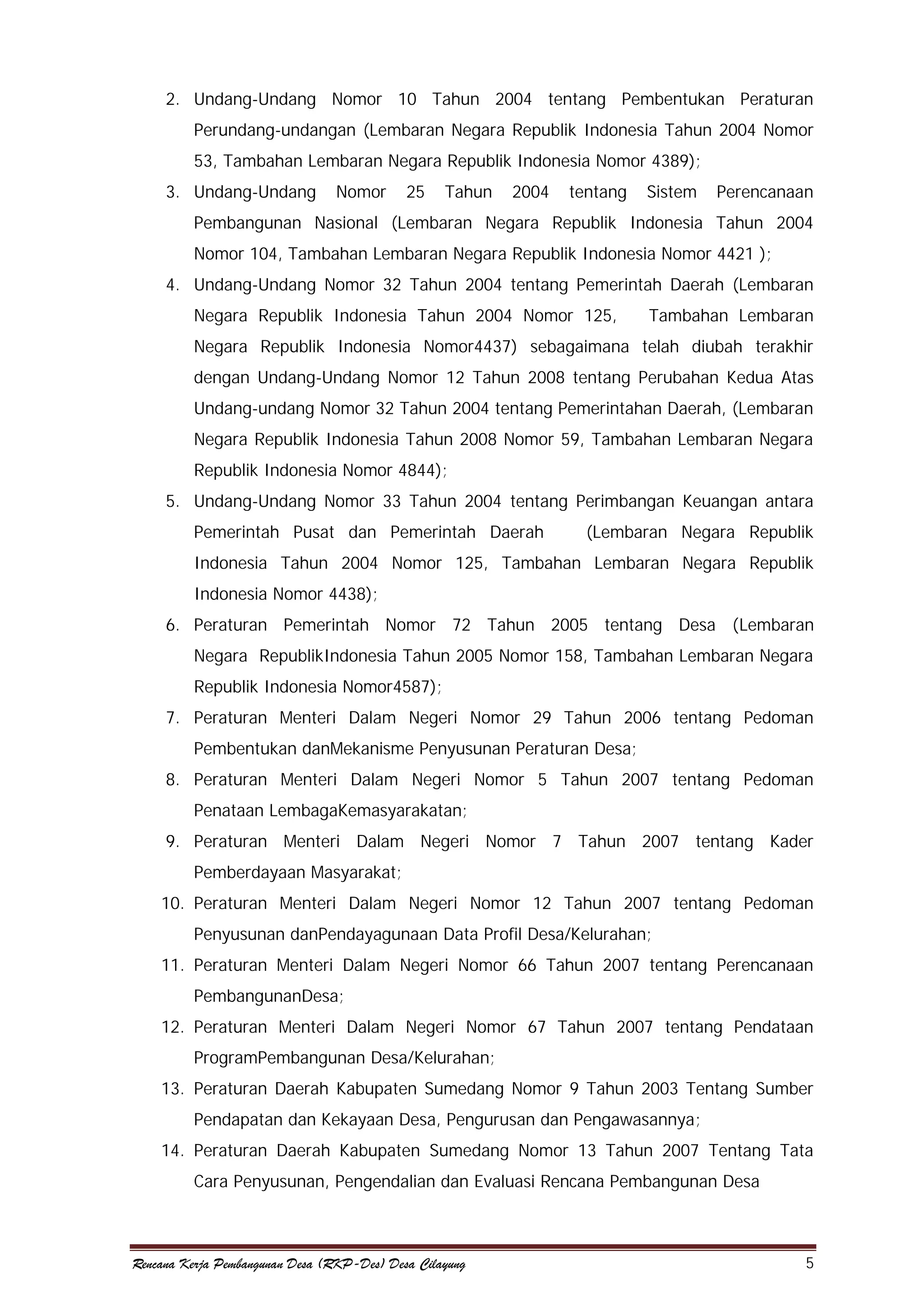 2. Undang-Undang Nomor 10 Tahun 2004 tentang Pembentukan Peraturan
Perundang-undangan (Lembaran Negara Republik Indonesia Tahun 2004 Nomor
53, Tambahan Lembaran Negara Republik Indonesia Nomor 4389);
3. Undang-Undang

Nomor

25

Tahun

2004

tentang

Sistem

Perencanaan

Pembangunan Nasional (Lembaran Negara Republik Indonesia Tahun 2004
Nomor 104, Tambahan Lembaran Negara Republik Indonesia Nomor 4421 );
4. Undang-Undang Nomor 32 Tahun 2004 tentang Pemerintah Daerah (Lembaran
Negara Republik Indonesia Tahun 2004 Nomor 125,

Tambahan Lembaran

Negara Republik Indonesia Nomor4437) sebagaimana telah diubah terakhir
dengan Undang-Undang Nomor 12 Tahun 2008 tentang Perubahan Kedua Atas
Undang-undang Nomor 32 Tahun 2004 tentang Pemerintahan Daerah, (Lembaran
Negara Republik Indonesia Tahun 2008 Nomor 59, Tambahan Lembaran Negara
Republik Indonesia Nomor 4844);
5. Undang-Undang Nomor 33 Tahun 2004 tentang Perimbangan Keuangan antara
Pemerintah Pusat dan Pemerintah Daerah

(Lembaran Negara Republik

Indonesia Tahun 2004 Nomor 125, Tambahan Lembaran Negara Republik
Indonesia Nomor 4438);
6. Peraturan Pemerintah Nomor 72 Tahun 2005 tentang Desa (Lembaran
Negara RepublikIndonesia Tahun 2005 Nomor 158, Tambahan Lembaran Negara
Republik Indonesia Nomor4587);
7. Peraturan Menteri Dalam Negeri Nomor 29 Tahun 2006 tentang Pedoman
Pembentukan danMekanisme Penyusunan Peraturan Desa;
8. Peraturan Menteri Dalam Negeri Nomor 5 Tahun 2007 tentang Pedoman
Penataan LembagaKemasyarakatan;
9. Peraturan Menteri Dalam Negeri Nomor 7 Tahun 2007 tentang Kader
Pemberdayaan Masyarakat;
10. Peraturan Menteri Dalam Negeri Nomor 12 Tahun 2007 tentang Pedoman
Penyusunan danPendayagunaan Data Profil Desa/Kelurahan;
11. Peraturan Menteri Dalam Negeri Nomor 66 Tahun 2007 tentang Perencanaan
PembangunanDesa;
12. Peraturan Menteri Dalam Negeri Nomor 67 Tahun 2007 tentang Pendataan
ProgramPembangunan Desa/Kelurahan;
13. Peraturan Daerah Kabupaten Sumedang Nomor 9 Tahun 2003 Tentang Sumber
Pendapatan dan Kekayaan Desa, Pengurusan dan Pengawasannya;
14. Peraturan Daerah Kabupaten Sumedang Nomor 13 Tahun 2007 Tentang Tata
Cara Penyusunan, Pengendalian dan Evaluasi Rencana Pembangunan Desa

Rencana Kerja Pembangunan Desa (RKP-Des) Desa Cilayung

5

 