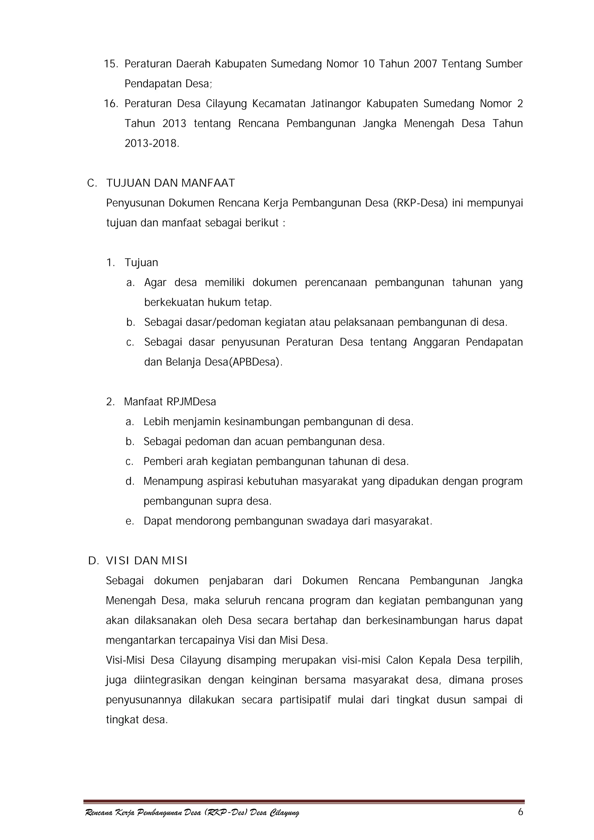 15. Peraturan Daerah Kabupaten Sumedang Nomor 10 Tahun 2007 Tentang Sumber
Pendapatan Desa;
16. Peraturan Desa Cilayung Kecamatan Jatinangor Kabupaten Sumedang Nomor 2
Tahun 2013 tentang Rencana Pembangunan Jangka Menengah Desa Tahun
2013-2018.
C. TUJUAN DAN MANFAAT
Penyusunan Dokumen Rencana Kerja Pembangunan Desa (RKP-Desa) ini mempunyai
tujuan dan manfaat sebagai berikut :
1. Tujuan
a. Agar desa memiliki dokumen perencanaan pembangunan tahunan yang
berkekuatan hukum tetap.
b. Sebagai dasar/pedoman kegiatan atau pelaksanaan pembangunan di desa.
c. Sebagai dasar penyusunan Peraturan Desa tentang Anggaran Pendapatan
dan Belanja Desa(APBDesa).
2. Manfaat RPJMDesa
a. Lebih menjamin kesinambungan pembangunan di desa.
b. Sebagai pedoman dan acuan pembangunan desa.
c. Pemberi arah kegiatan pembangunan tahunan di desa.
d. Menampung aspirasi kebutuhan masyarakat yang dipadukan dengan program
pembangunan supra desa.
e. Dapat mendorong pembangunan swadaya dari masyarakat.
D. VISI DAN MISI
Sebagai dokumen penjabaran dari Dokumen Rencana Pembangunan Jangka
Menengah Desa, maka seluruh rencana program dan kegiatan pembangunan yang
akan dilaksanakan oleh Desa secara bertahap dan berkesinambungan harus dapat
mengantarkan tercapainya Visi dan Misi Desa.
Visi-Misi Desa Cilayung disamping merupakan visi-misi Calon Kepala Desa terpilih,
juga diintegrasikan dengan keinginan bersama masyarakat desa, dimana proses
penyusunannya dilakukan secara partisipatif mulai dari tingkat dusun sampai di
tingkat desa.

Rencana Kerja Pembangunan Desa (RKP-Des) Desa Cilayung

6

 