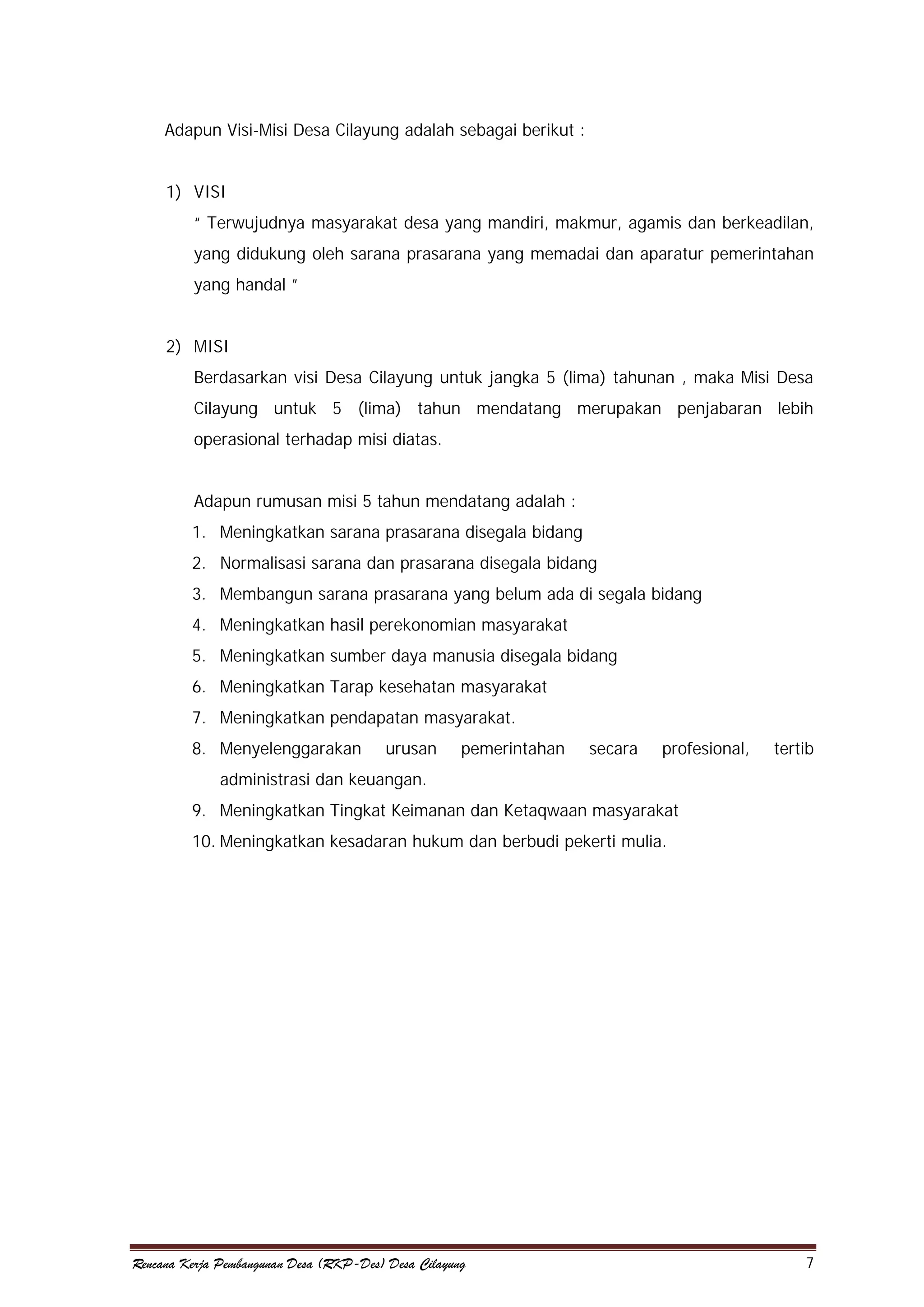 Adapun Visi-Misi Desa Cilayung adalah sebagai berikut :
1) VISI
“ Terwujudnya masyarakat desa yang mandiri, makmur, agamis dan berkeadilan,
yang didukung oleh sarana prasarana yang memadai dan aparatur pemerintahan
yang handal ”
2) MISI
Berdasarkan visi Desa Cilayung untuk jangka 5 (lima) tahunan , maka Misi Desa
Cilayung untuk 5 (lima) tahun mendatang merupakan penjabaran lebih
operasional terhadap misi diatas.
Adapun rumusan misi 5 tahun mendatang adalah :
1. Meningkatkan sarana prasarana disegala bidang
2. Normalisasi sarana dan prasarana disegala bidang
3. Membangun sarana prasarana yang belum ada di segala bidang
4. Meningkatkan hasil perekonomian masyarakat
5. Meningkatkan sumber daya manusia disegala bidang
6. Meningkatkan Tarap kesehatan masyarakat
7. Meningkatkan pendapatan masyarakat.
8. Menyelenggarakan

urusan

pemerintahan

secara

profesional,

tertib

administrasi dan keuangan.
9. Meningkatkan Tingkat Keimanan dan Ketaqwaan masyarakat
10. Meningkatkan kesadaran hukum dan berbudi pekerti mulia.

Rencana Kerja Pembangunan Desa (RKP-Des) Desa Cilayung

7

 