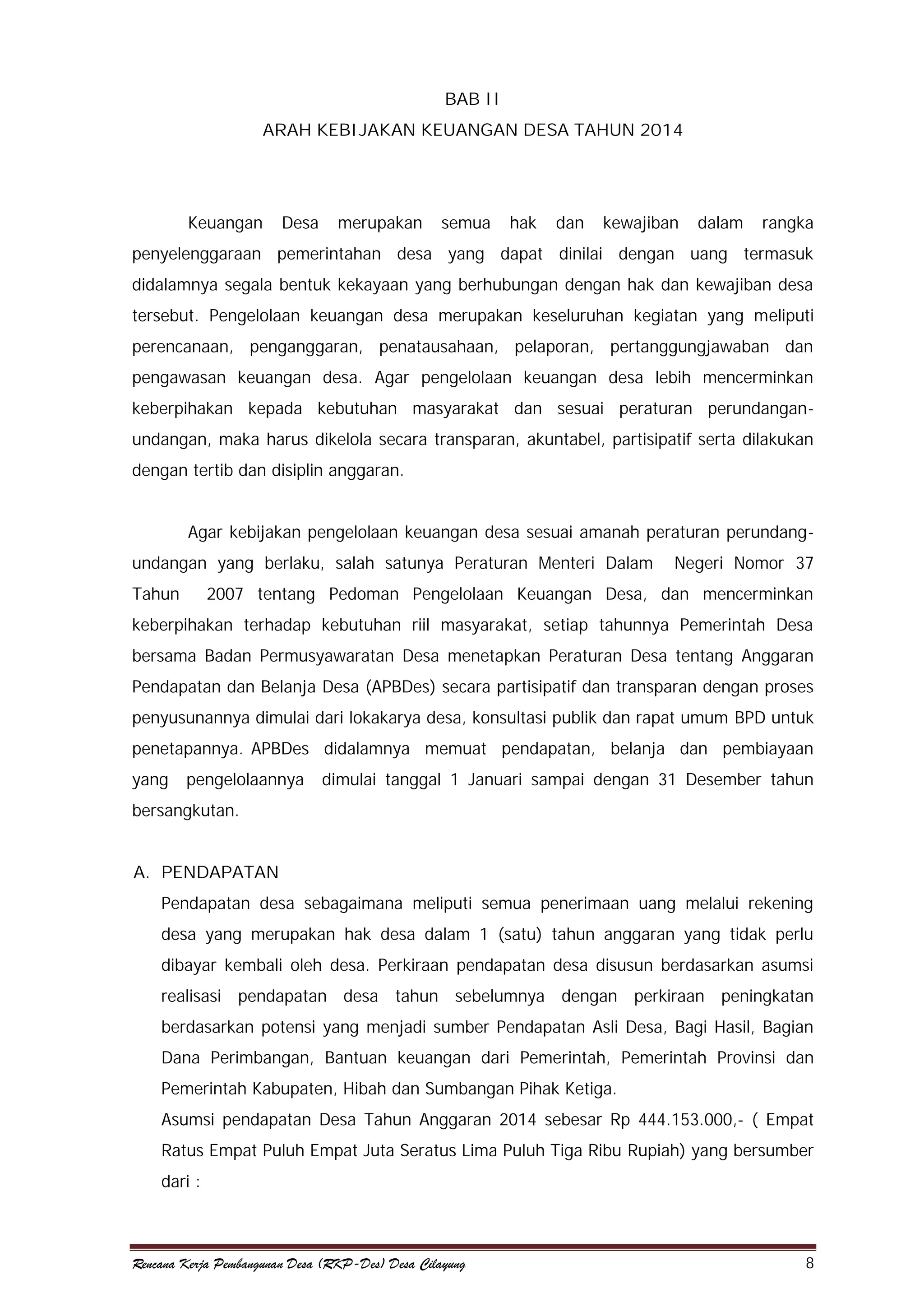 BAB II
ARAH KEBIJAKAN KEUANGAN DESA TAHUN 2014

Keuangan

Desa

merupakan

semua

hak

dan

kewajiban

dalam

rangka

penyelenggaraan pemerintahan desa yang dapat dinilai dengan uang termasuk
didalamnya segala bentuk kekayaan yang berhubungan dengan hak dan kewajiban desa
tersebut. Pengelolaan keuangan desa merupakan keseluruhan kegiatan yang meliputi
perencanaan, penganggaran, penatausahaan, pelaporan, pertanggungjawaban dan
pengawasan keuangan desa. Agar pengelolaan keuangan desa lebih mencerminkan
keberpihakan kepada kebutuhan masyarakat dan sesuai peraturan perundanganundangan, maka harus dikelola secara transparan, akuntabel, partisipatif serta dilakukan
dengan tertib dan disiplin anggaran.
Agar kebijakan pengelolaan keuangan desa sesuai amanah peraturan perundangundangan yang berlaku, salah satunya Peraturan Menteri Dalam
Tahun

Negeri Nomor 37

2007 tentang Pedoman Pengelolaan Keuangan Desa, dan mencerminkan

keberpihakan terhadap kebutuhan riil masyarakat, setiap tahunnya Pemerintah Desa
bersama Badan Permusyawaratan Desa menetapkan Peraturan Desa tentang Anggaran
Pendapatan dan Belanja Desa (APBDes) secara partisipatif dan transparan dengan proses
penyusunannya dimulai dari lokakarya desa, konsultasi publik dan rapat umum BPD untuk
penetapannya. APBDes didalamnya memuat pendapatan, belanja dan pembiayaan
yang

pengelolaannya

dimulai tanggal 1 Januari sampai dengan 31 Desember tahun

bersangkutan.
A. PENDAPATAN
Pendapatan desa sebagaimana meliputi semua penerimaan uang melalui rekening
desa yang merupakan hak desa dalam 1 (satu) tahun anggaran yang tidak perlu
dibayar kembali oleh desa. Perkiraan pendapatan desa disusun berdasarkan asumsi
realisasi pendapatan desa tahun sebelumnya dengan perkiraan peningkatan
berdasarkan potensi yang menjadi sumber Pendapatan Asli Desa, Bagi Hasil, Bagian
Dana Perimbangan, Bantuan keuangan dari Pemerintah, Pemerintah Provinsi dan
Pemerintah Kabupaten, Hibah dan Sumbangan Pihak Ketiga.
Asumsi pendapatan Desa Tahun Anggaran 2014 sebesar Rp 444.153.000,- ( Empat
Ratus Empat Puluh Empat Juta Seratus Lima Puluh Tiga Ribu Rupiah) yang bersumber
dari :

Rencana Kerja Pembangunan Desa (RKP-Des) Desa Cilayung

8

 