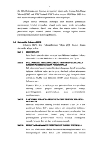 7
jika dilihat hubungan dari dokumen perencanaan lainnya yaitu Rencana Tata Ruang
Wilayah (RTRW), baik RTRW Nasional, RTRW Provinsi maupun RTRW Kota. RKPD Kota
tidak terpisahkan dengan dokumenperencanaan tataruangwilayah.
Dengan adanya keterkaitan hubungan antar dokumen perencanaan
pembangunan tersebut merupakan sebagai suatu upaya untuk mewujudkan
perencanaan pembangnan daerah yang selaras dan sinergis antara dokumen
perencanaan tingkat nasional, provinsi Kabupaten, sehingga capaian sasaran
pembangunan nasionaldandaerahdapattercapai.
1.4 Sistematika Dokumen RKPD
Dokumen RKPD Kota Padangsidimpuan Tahun 2015 disusun dengan
sistematika sebagaiberikut:
BAB I. PENDAHULUAN
Pada Bab ini akan diuraikan mengenai Latar Belakang, Landasan Hukum,
Sistematika Dokumen RKPD Tahun2015 sertaMaksud, dan Tujuan.
BAB II. EVALUASI HASIL PELAKSANAAN RKPD TAHUN LALU DAN CAPAIAN
KINERJA PENYELENGGARAAN PEMERINTAHAN
Bab ini memaparkan pencapaian kinerja pembangunan daerah berdasarkan
indikator – indikator makro pembangunan dan hasil evaluasi pelaksanaan
program dan kegiatan RKPD tahun lalu, selain itu juga memperhatikan
dokumen RPJMD dan dokumen RKPD tahun berjalan sebagai
bahan acuan.
Capaian kinerja penyelenggaraan pemerintahan menguraikan
tentang kondisi geografi demografi, pencapaian kinerja
penyelenggaraan pemerintahan, dan permasalahan
pembangunan.
BAB III. RANCANGAN KERANGKA EKONOMI DAERAH BESERTA KERANGKA
PENDANAAN
Memuat penjelasan tentang kondisi ekonomi tahun 2013 dan
perkiraan tahun 2014, yang antara lain mencakup indikator
pertumbuhan ekonomi daerah, sumber-sumber pendapatan dan
kebijakan pemerintah daerah yang diperlukan dalam
pembangunan perekonomian daerah meliputi pendapatan
daerah, belanja daerah dan pembiayaan daerah.
BAB IV. PRIORITAS DAN SASARAN PEMBANGUNAN DAERAH TAHUN 2014
Pada Bab ini diuraikan Prioritas dan sasaran Pembangunan Daerah Kota
Padangsidimpuan untuk Tahun 2015 berdasarkan hasil evaluasi
 