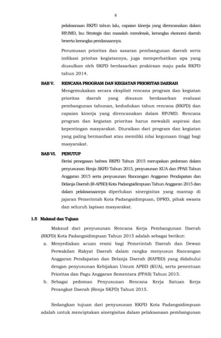 8
pelaksanaan RKPD tahun lalu, capaian kinerja yang direncanakan dalam
RPJMD, Isu Strategis dan masalah mendesak, kerangka ekonomi daerah
besertakerangkapendanaannya.
Perumusan prioritas dan sasaran pembangunan daerah serta
indikasi prioitas kegiatannya, juga memperhatikan apa yang
diusulkan oleh SKPD berdasarkan prakiraan maju pada RKPD
tahun 2014.
BAB V. RENCANA PROGRAM DAN KEGIATAN PRIORITAS DAERAH
Mengemukakan secara eksplisit rencana program dan kegiatan
prioritas daerah yang disusun berdasarkan evaluasi
pembangunan tahunan, kedudukan tahun rencana (RKPD) dan
capaian kinerja yang direncanakan dalam RPJMD. Rencana
program dan kegiatan prioritas harus mewakili aspirasi dan
kepentingan masyarakat. Diuraikan dari program dan kegiatan
yang paling bermanfaat atau memiliki nilai kegunaan tinggi bagi
masyarakat.
BAB VI. PENUTUP
Berisi penegasan bahwa RKPD Tahun 2015 merupakan pedoman dalam
penyusunan Renja SKPD Tahun 2015, penyusunan KUA dan PPAS Tahun
Anggaran 2015 serta penyusunan Rancangan Anggaran Pendapatan dan
Belanja Daerah (R-APBD) Kota Padangsidimpuan Tahun Anggaran 2015 dan
dalam pelaksanaannya diperlukan sinergisitas yang mantap di
jajaran Pemerintah Kota Padangsidimpuan, DPRD, pihak swasta
dan seluruh lapisan masyarakat.
1.5 Maksud dan Tujuan
Maksud dari penyusunan Rencana Kerja Pembangunan Daerah
(RKPD) Kota Padangsidimpuan Tahun 2015 adalah sebagai berikut:
a. Menyediakan acuan resmi bagi Pemerintah Daerah dan Dewan
Perwakilan Rakyat Daerah dalam rangka menyusun Rancangan
Anggaran Pendapatan dan Belanja Daerah (RAPBD) yang didahului
dengan penyusunan Kebijakan Umum APBD (KUA), serta penentuan
Prioritas dan Pagu Anggaran Sementara (PPAS) Tahun 2015.
b. Sebagai pedoman Penyusunan Rencana Kerja Satuan Kerja
Perangkat Daerah (Renja SKPD) Tahun 2015.
Sedangkan tujuan dari penyusunan RKPD Kota Padangsidimpuan
adalah untuk menciptakan sinergisitas dalam pelaksanaan pembangunan
 