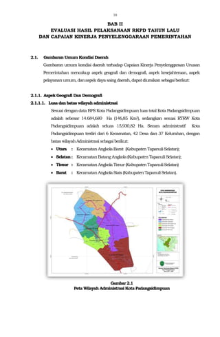 10
BAB II
EVALUASI HASIL PELAKSANAAN RKPD TAHUN LALU
DAN CAPAIAN KINERJA PENYELENGGARAAN PEMERINTAHAN
2.1. Gambaran Umum Kondisi Daerah
Gambaran umum kondisi daerah terhadap Capaian Kinerja Penyelenggaraan Urusan
Pemerintahan mencakup aspek geografi dan demografi, aspek kesejahteraan, aspek
pelayananumum,danaspek dayasaingdaerah, dapatdiuraikan sebagai berikut:
2.1.1. Aspek Geografi Dan Demografi
2.1.1.1. Luas dan batas wilayah administrasi
Sesuai dengan data BPS Kota Padangsidimpuan luas total Kota Padangsidimpuan
adalah sebesar 14.684,680 Ha (146,85 Km2), sedangkan sesuai RTRW Kota
Padangsidimpuan adalah seluas 15,930,82 Ha. Secara administratif Kota
Padangsidimpuan terdiri dari 6 Kecamatan, 42 Desa dan 37 Kelurahan, dengan
batas wilayahAdministrasisebagai berikut:
 Utara : KecamatanAngkola Barat (Kabupaten TapanuliSelatan);
 Selatan : KecamatanBatangAngkola(Kabupaten TapanuliSelatan);
 Timur : KecamatanAngkola Timur (KabupatenTapanuliSelatan)
 Barat : KecamatanAngkola Siais (Kabupaten TapanuliSelatan).
Gambar 2.1
Peta Wilayah Administrasi Kota Padangsidimpuan
 
