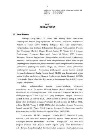 1
BAB I
PENDAHULUAN
1.1 Latar Belakang
Undang-Undang Nomor 25 Tahun 2004 tentang Sistem Perencanaan
Pembangunan Nasional yang dijabarkan ke dalam Peraturan Pemerintah
Nomor 8 Tahun 2008 tentang Tahapan, tata cara Penyusunan,
Pengendalian dan Evaluasi Pelaksanaan Rencana Pembangunan Daerah
dan Peraturan Menteri Dalam Negeri Nomor 54 Tahun 2010 tentang
Pelaksanaan Peraturan Pemerintah Nomor 8 Tahun 2008 tentang
Tahapan, Tatacara Penyusunan, Pengendalian, dan Evaluasi Pelaksanaan
Rencana Pembangunan Daerah telah mengamanatkan bahwa dalam rangka
penyelenggaraan pemerintahan, setiap Pemerintah Daerah diwajibkan untuk menyusun
perencanaan pembangunan daerah sebagai satu kesatuan sistem perencanaan
pembangunan nasional. Perencanaan pembangunan daerah tersebut meliputi
Rencana Pembangunan Jangka Panjang Daerah (RPJPD) yang disusun untuk jangka
waktu 20 (dua puluh) tahun, Rencana Pembangunan Jangka Menengah (RPJMD)
untuk jangka 5 (lima) tahun, dan Rencana Kerja Pembangunan Daerah (RKPD) untuk
jangka1 (satu)tahun.
Dalam melaksanakan amanat undang-undang, peraturan
pemerintah, serta Peraturan Menteri Dalam Negeri tersebut di atas,
Pemerintah Kota Padangsidimpuan telah menyusun dokumen RPJPD Kota
Padangsidimpuan Tahun 2005-2025 yang ditetapkan dengan Peraturan
Daerah Nomor 25 Tahun 2008. Untuk dokumen RPJMD Tahap I (2008-
2013) telah ditetapkan dengan Peraturan Daerah nomor 26 Tahun 2008,
sedang RPJMD Tahap II (2013-2017) telah ditetapkan dengan Peraturan
Daerah nomor 02 Tahun 2013 tentang Rencana Pembangunan Jangka
Menengah Daerah Kota Padangsidimpuan Tahun 2013-2017.
Penyusunan RPJMD mengacu kepada RPJPD 2005-2025, yang
memuat : visi, misi dan program prioritas Kepala Daerah terpilih; dan
rancangan rencana teknokratik. RPJMD merupakan visi, misi dan
program prioritas dari Kepala Daerah terpilih yang akan dilaksanakan
oleh Satuan Kerja Perangkat daerah melalui program dan kegiatan yang
Lampiran 1 : LAMPIRAN PERATURAN WALIKOTA PADANGSIDIMPUAN
NOMOR : 24 TAHUN 2014
TANGGAL : 05 JUNI 2014
 