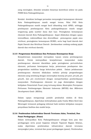 38
yang meningkat, ditandai semakin besarnya kontribusi sektor ini pada
PDRB Kota Padangsidimpuan.
Kendati demikian berbagai persoalan menyangkut kemampuan ekonomi
Kota Padangsidimpuan masih sangat terasa. Nilai PAD Kota
Padangsidimpuan masih sangat kecil dibanding total APBD, sehingga
pembiayaan pembangunan Kota padangsidimpuan masih sangat
tergantung pada sumber dana dari luar. Peningkatan kemampuan
ekonomi daerah Kota Padangsidimpuan dapat dilakukan dengan upaya
intensifikasi, esktensifikasi dan diversifikasi pemungutan pajak atau
retribusi, peningkatan kemampuan BUMD, serta bagi hasil daerah dari
Pajak Daerah dan Retribusi Daerah (berdasarkan undang-undang pajak
daerah dan retribusi daerah).
2.3.5 Pengentasan Kemiskinan Dan Perluasan Kesempatan Kerja
Kesejahteraan masyarakat merupakan tujuan utama pembangunan
daerah. Untuk mewujudkan kesejahteraan masyarakat maka
pembangunan ekonomi diarahkan pada peningkatan pertumbuhan
ekonomi, perluasan kesempatan kerja, pemerataan pendapatan dan
pengendalian stabilitas harga kebutuhan pokok. Dalam pelaksanaan
pembangunan ekonomi dilakukan melalui prinsip pengembangan
ekonomi yang seimbang dengan menerapkan konsep pro poor, pro job, pro
growth, dan pro environment dengan memperhatikan pemberdayaan
masyarakat. Pembangunan ekonomi ini juga disinergikan dengan
kebijakan Pemerintah Pusat yang tertuang dalam Masterplan Percepatan
Perluasan Pembangungan Ekonomi Indonesia (MP3EI) dan Millenium
Development Goals (MDGs).
Dalam upaya mengurangi jumlah penduduk miskin di Kota
Padangsidimpuan, diperlukan keberpihakan pada Usaha Mikro Kecil dan
Menengah termasuk pedagang informal baik melalui kebijakan maupun
penyediaan fasilitas dan modal kerja.
2.3.6 Pembenahan Infrastruktur Daerah Terutama Jalan, Terminal, Dan
Pusat Perdagangan (Pasar)
Dalam mewujudkan Kota Padangsidimpuan sebagai kota jasa dan
perdagangan serta pusat kegiatan wilayah Tapanuli Bagian Selatan,
maka diperlukan pembenahan infrastruktur daerah terutama
menyangkut jalan, terminal dan pusat perdagangan (pasar). Pembenahan
 