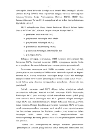 2
dituangkan dalam Rencana Strategis dari Satuan Kerja Perangkat Daerah
(Renstra-SKPD). RPJMD akan dijabarkan dengan rencana pembangunan
tahunan/Rencana Kerja Pembangunan Daerah (RKPD). RKPD Kota
Padangsidimpuan Tahun 2015 merupakan tahun kedua dari pelaksanaan
RPJMD 2013-2017.
RKPD sebagaimana diatur dalam Peraturan Menteri Dalam Negeri
Nomor 54 Tahun 2010, disusun dengan tahapan sebagai berikut:
a. persiapan penyusunan RKPD;
b. penyusunan rancangan awal RKPD;
c. penyusunan rancangan RKPD;
d. pelaksanaan musrenbang RKPD;
e. perumusan rancangan akhir RKPD; dan
f. penetapan RKPD.
Tahapan persiapan penyusunan RKPD meliputi: pembentukan Tim
Penyusun RKPD, orientasi mengenai RKPD, penyusunan agenda kerja,
serta penyiapan data dan informasi perencanaan pembangunan daerah.
Perumusan rancangan awal RKPD merupakan awal dari seluruh
proses penyusunan rancangan RKPD untuk memberikan panduan kepada
seluruh SKPD untuk menyusun rancangan Renja SKPD dan berfungsi
sebagai koridor perencanaan pembangunan daerah dalam kurun waktu 1
(satu) tahun yang disusun menggunakan pendekatan teknokratis dan
partisipatif.
Setelah rancangan awal RKPD dibuat, tahap selanjutnya adalah
merumuskan dokumen tersebut menjadi rancangan RKPD. Perumusan
Rancangan RKPD pada dasarnya adalah memadukan materi pokok yang
telah disusun dalam rancangan awal RKPD provinsi dengan rancangan
Renja SKPD dan mensinkronkannya dengan kebijakan nasional/provinsi
tahun rencana. Dengan demikian, penyusunan rancangan RKPD bertujuan
untuk menyempurnakan rancangan awal melalui proses pengintegrasian
dan harmonisasi program dan kegiatan prioritas yang tercantum dalam
rancangan Renja SKPD serta untuk mengharmoniskan dan
menyinergikannya terhadap prioritas dan sasaran pembangunan nasional
dan provinsi.
RKPD Kota Padangsidimpuan sebagai dokumen perencanaan
pembangunan tahunan yang disusun untuk menjamin keterkaitan dan
 