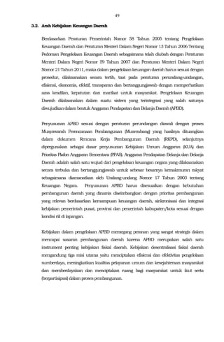 49
3.2. Arah Kebijakan Keuangan Daerah
Berdasarkan Peraturan Pemerintah Nomor 58 Tahun 2005 tentang Pengelolaan
Keuangan Daerah dan Peraturan Menteri Dalam Negeri Nomor 13 Tahun 2006 Tentang
Pedoman Pengelolaan Keuangan Daerah sebagaimana telah diubah dengan Peraturan
Menteri Dalam Negeri Nomor 59 Tahun 2007 dan Peraturan Menteri Dalam Negeri
Nomor 21 Tahun2011,makadalampengelolaan keuangandaerahharus sesuai dengan
prosedur, dilaksanakan secara tertib, taat pada peraturan perundang-undangan,
efisiensi, ekonomis, efektif, transparan dan bertanggungjawab dengan memperhatikan
azas keadilan, kepatutan dan manfaat untuk masyarakat. Pengelolaan Keuangan
Daerah dilaksanakan dalam suatu sistem yang terintegrasi yang salah satunya
diwujudkandalambentuk Anggaran Pendapatan dan BelanjaDaerah (APBD).
Penyusunan APBD sesuai dengan peraturan perundangan diawali dengan proses
Musyawarah Perencanaan Pembangunan (Musrenbang) yang hasilnya dituangkan
dalam dokumen Rencana Kerja Pembangunan Daerah (RKPD), selanjutnya
dipergunakan sebagai dasar penyusunan Kebijakan Umum Anggaran (KUA) dan
Prioritas Plafon Anggaran Sementara (PPAS). Anggaran Pendapatan Belanja dan Belanja
Daerah adalah salah satu wujud dari pengelolaan keuangan negara yang dilaksanakan
secara terbuka dan bertanggungjawab untuk sebesar besarnya kemakmuran rakyat
sebagaimana diamanatkan oleh Undang-undang Nomor 17 Tahun 2003 tentang
Keuangan Negara. Penyusunan APBD harus disesuaikan dengan kebutuhan
pembangunan daerah yang dinamis diseimbangkan dengan prioritas pembangunan
yang relevan berdasarkan kemampuan keuangan daerah, sinkronisasi dan integrasi
kebijakan pemerintah pusat, provinsi dan pemerintah kabupaten/kota sesuai dengan
kondisiriildilapangan.
Kebijakan dalam pengelolaan APBD memegang peranan yang sangat strategis dalam
mencapai sasaran pembangunan daerah karena APBD merupakan salah satu
instrument penting kebijakan fiskal daerah. Kebijakan desentralisasi fiskal daerah
mengandung tiga misi utama yaitu menciptakan efisiensi dan efektivitas pengelolaan
sumberdaya, meningkatkan kualitas pelayanan umum dan kesejahteraan masyarakat
dan memberdayakan dan menciptakan ruang bagi masyarakat untuk ikut serta
(berpartisipasi)dalamprosespembangunan.
 