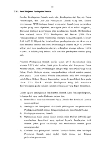 50
3.2.1. Arah Kebijakan Pendapatan Daerah
Sumber Pendapatan Daerah terdiri dari Pendapatan Asli Daerah, Dana
Perimbangan, dan Lain-Lain Pendapatan Daerah Yang Sah. Dalam
perencanaan APBD terdapat target pendapatan daerah yang merupakan
capaian yang harus diperoleh, sedangkan pada akhir tahun anggaran,
diketahui realisasi penerimaan atas pendapatan daerah. Berdasarkan
data realisasi tahun 2013, Pendapatan Asli Daerah (PAD) Kota
Padangsidimpuan dalam realisasinya mampu menyumbangkan sebesar
5,60 % (35,02 Milyar) dari total realisasi pendapatan daerah. Sementara
porsi terbesar berasal dari Dana Perimbangan sebesar 78,14 % (489,06
Milyar) dari total pendapatan daerah, sedangkan sisanya sebesar 16,26
% (101,75 milyar) yang berasal dari lain-lain pendapatan daerah yang
sah.
Proyeksi Pendapatan Daerah untuk tahun 2015 diasumsikan naik
sebesar 7,92% dari tahun 2014 yaitu kenaikan dari komponen Dana
Alokasi Umum. Dana Perimbangan berupa Bagi Hasil Pajak/Bagi Hasil
Bukan Pajak dihitung dengan memperhatikan potensi masing-masing
jenis pajak. Dana Alokasi Umum diasumsikan naik 10% sedangkan
untuk Dana Alokasi Khusus diasumsikan sama dengan lokasi dana pada
tahun 2013. Untuk Lain-lain Pendapatan Yang Sah sementara
diperhitungkan pada sumber-sumber pendapatan yang dapat dipastikan.
Dalam upaya peningkatan Pendapatan Daerah Kota Padangsidimpuan,
beberapa hal yang perlu dilakukan antara lain:
1) Intensifikasi dan ekstensifikasi Pajak Daerah dan Retribusi Daerah
secara optimal;
2) Meningkatkan manajemen tata-kelola pemungutan dan penerimaan
Pendapatan Daerah sesuai dengan mekanisme dan standar baku;
3) Pendayagunaan asset daerah;
4) Optimalisasi hasil usaha Badan Umum Milik Daerah (BUMD) agar
memberikan kontribusi yang optimal kepada Pendapatan Asli
Daerah (PAD) pada khususnya dan Penerimaan Daerah pada
umumnya; dan
5) Evaluasi dan peninjauan kembali (annual-review) atas berbagai
Peraturan Daerah yang sudah tidak sesuai lagi dengan
perkembangan zaman.
 