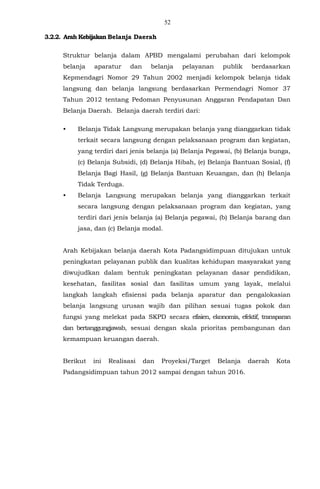52
3.2.2. Arah Kebijakan Belanja Daerah
Struktur belanja dalam APBD mengalami perubahan dari kelompok
belanja aparatur dan belanja pelayanan publik berdasarkan
Kepmendagri Nomor 29 Tahun 2002 menjadi kelompok belanja tidak
langsung dan belanja langsung berdasarkan Permendagri Nomor 37
Tahun 2012 tentang Pedoman Penyusunan Anggaran Pendapatan Dan
Belanja Daerah. Belanja daerah terdiri dari:
• Belanja Tidak Langsung merupakan belanja yang dianggarkan tidak
terkait secara langsung dengan pelaksanaan program dan kegiatan,
yang terdiri dari jenis belanja (a) Belanja Pegawai, (b) Belanja bunga,
(c) Belanja Subsidi, (d) Belanja Hibah, (e) Belanja Bantuan Sosial, (f)
Belanja Bagi Hasil, (g) Belanja Bantuan Keuangan, dan (h) Belanja
Tidak Terduga.
• Belanja Langsung merupakan belanja yang dianggarkan terkait
secara langsung dengan pelaksanaan program dan kegiatan, yang
terdiri dari jenis belanja (a) Belanja pegawai, (b) Belanja barang dan
jasa, dan (c) Belanja modal.
Arah Kebijakan belanja daerah Kota Padangsidimpuan ditujukan untuk
peningkatan pelayanan publik dan kualitas kehidupan masyarakat yang
diwujudkan dalam bentuk peningkatan pelayanan dasar pendidikan,
kesehatan, fasilitas sosial dan fasilitas umum yang layak, melalui
langkah langkah efisiensi pada belanja aparatur dan pengalokasian
belanja langsung urusan wajib dan pilihan sesuai tugas pokok dan
fungsi yang melekat pada SKPD secara efisien, ekonomis, efektif, transparan
dan bertanggungjawab, sesuai dengan skala prioritas pembangunan dan
kemampuan keuangan daerah.
Berikut ini Realisasi dan Proyeksi/Target Belanja daerah Kota
Padangsidimpuan tahun 2012 sampai dengan tahun 2016.
 