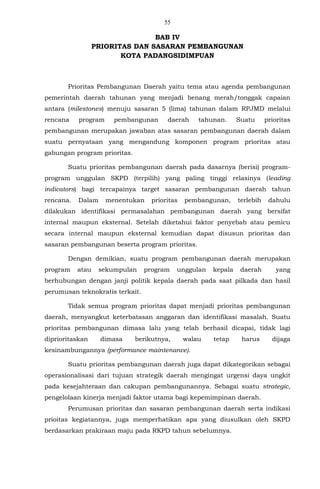 55
BAB IV
PRIORITAS DAN SASARAN PEMBANGUNAN
KOTA PADANGSIDIMPUAN
Prioritas Pembangunan Daerah yaitu tema atau agenda pembangunan
pemerintah daerah tahunan yang menjadi benang merah/tonggak capaian
antara (milestones) menuju sasaran 5 (lima) tahunan dalam RPJMD melalui
rencana program pembangunan daerah tahunan. Suatu prioritas
pembangunan merupakan jawaban atas sasaran pembangunan daerah dalam
suatu pernyataan yang mengandung komponen program prioritas atau
gabungan program prioritas.
Suatu prioritas pembangunan daerah pada dasarnya (berisi) program-
program unggulan SKPD (terpilih) yang paling tinggi relasinya (leading
indicators) bagi tercapainya target sasaran pembangunan daerah tahun
rencana. Dalam menentukan prioritas pembangunan, terlebih dahulu
dilakukan identifikasi permasalahan pembangunan daerah yang bersifat
internal maupun eksternal. Setelah diketahui faktor penyebab atau pemicu
secara internal maupun eksternal kemudian dapat disusun prioritas dan
sasaran pembangunan beserta program prioritas.
Dengan demikian, suatu program pembangunan daerah merupakan
program atau sekumpulan program unggulan kepala daerah yang
berhubungan dengan janji politik kepala daerah pada saat pilkada dan hasil
perumusan teknokratis terkait.
Tidak semua program prioritas dapat menjadi prioritas pembangunan
daerah, menyangkut keterbatasan anggaran dan identifikasi masalah. Suatu
prioritas pembangunan dimasa lalu yang telah berhasil dicapai, tidak lagi
diprioritaskan dimasa berikutnya, walau tetap harus dijaga
kesinambungannya (performance maintenance).
Suatu prioritas pembangunan daerah juga dapat dikategorikan sebagai
operasionalisasi dari tujuan strategik daerah mengingat urgensi daya ungkit
pada kesejahteraan dan cakupan pembangunannya. Sebagai suatu strategic,
pengelolaan kinerja menjadi faktor utama bagi kepemimpinan daerah.
Perumusan prioritas dan sasaran pembangunan daerah serta indikasi
prioitas kegiatannya, juga memperhatikan apa yang diusulkan oleh SKPD
berdasarkan prakiraan maju pada RKPD tahun sebelumnya.
 