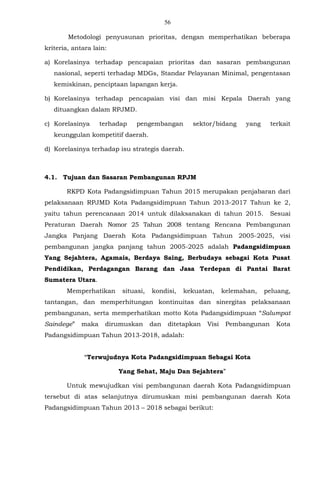 56
Metodologi penyusunan prioritas, dengan memperhatikan beberapa
kriteria, antara lain:
a) Korelasinya terhadap pencapaian prioritas dan sasaran pembangunan
nasional, seperti terhadap MDGs, Standar Pelayanan Minimal, pengentasan
kemiskinan, penciptaan lapangan kerja.
b) Korelasinya terhadap pencapaian visi dan misi Kepala Daerah yang
dituangkan dalam RPJMD.
c) Korelasinya terhadap pengembangan sektor/bidang yang terkait
keunggulan kompetitif daerah.
d) Korelasinya terhadap isu strategis daerah.
4.1. Tujuan dan Sasaran Pembangunan RPJM
RKPD Kota Padangsidimpuan Tahun 2015 merupakan penjabaran dari
pelaksanaan RPJMD Kota Padangsidimpuan Tahun 2013-2017 Tahun ke 2,
yaitu tahun perencanaan 2014 untuk dilaksanakan di tahun 2015. Sesuai
Peraturan Daerah Nomor 25 Tahun 2008 tentang Rencana Pembangunan
Jangka Panjang Daerah Kota Padangsidimpuan Tahun 2005-2025, visi
pembangunan jangka panjang tahun 2005-2025 adalah Padangsidimpuan
Yang Sejahtera, Agamais, Berdaya Saing, Berbudaya sebagai Kota Pusat
Pendidikan, Perdagangan Barang dan Jasa Terdepan di Pantai Barat
Sumatera Utara.
Memperhatikan situasi, kondisi, kekuatan, kelemahan, peluang,
tantangan, dan memperhitungan kontinuitas dan sinergitas pelaksanaan
pembangunan, serta memperhatikan motto Kota Padangsidimpuan “Salumpat
Saindege” maka dirumuskan dan ditetapkan Visi Pembangunan Kota
Padangsidimpuan Tahun 2013-2018, adalah:
“Terwujudnya Kota Padangsidimpuan Sebagai Kota
Yang Sehat, Maju Dan Sejahtera”
Untuk mewujudkan visi pembangunan daerah Kota Padangsidimpuan
tersebut di atas selanjutnya dirumuskan misi pembangunan daerah Kota
Padangsidimpuan Tahun 2013 – 2018 sebagai berikut:
 