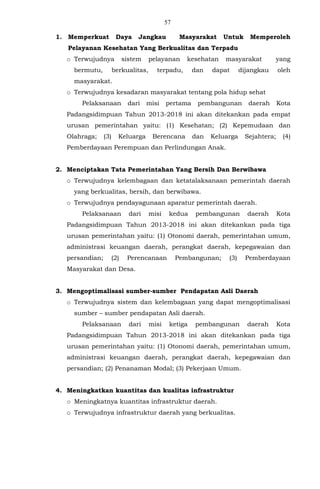 57
1. Memperkuat Daya Jangkau Masyarakat Untuk Memperoleh
Pelayanan Kesehatan Yang Berkualitas dan Terpadu
o Terwujudnya sistem pelayanan kesehatan masyarakat yang
bermutu, berkualitas, terpadu, dan dapat dijangkau oleh
masyarakat.
o Terwujudnya kesadaran masyarakat tentang pola hidup sehat
Pelaksanaan dari misi pertama pembangunan daerah Kota
Padangsidimpuan Tahun 2013-2018 ini akan ditekankan pada empat
urusan pemerintahan yaitu: (1) Kesehatan; (2) Kepemudaan dan
Olahraga; (3) Keluarga Berencana dan Keluarga Sejahtera; (4)
Pemberdayaan Perempuan dan Perlindungan Anak.
2. Menciptakan Tata Pemerintahan Yang Bersih Dan Berwibawa
o Terwujudnya kelembagaan dan ketatalaksanaan pemerintah daerah
yang berkualitas, bersih, dan berwibawa.
o Terwujudnya pendayagunaan aparatur pemerintah daerah.
Pelaksanaan dari misi kedua pembangunan daerah Kota
Padangsidimpuan Tahun 2013-2018 ini akan ditekankan pada tiga
urusan pemerintahan yaitu: (1) Otonomi daerah, pemerintahan umum,
administrasi keuangan daerah, perangkat daerah, kepegawaian dan
persandian; (2) Perencanaan Pembangunan; (3) Pemberdayaan
Masyarakat dan Desa.
3. Mengoptimalisasi sumber-sumber Pendapatan Asli Daerah
o Terwujudnya sistem dan kelembagaan yang dapat mengoptimalisasi
sumber – sumber pendapatan Asli daerah.
Pelaksanaan dari misi ketiga pembangunan daerah Kota
Padangsidimpuan Tahun 2013-2018 ini akan ditekankan pada tiga
urusan pemerintahan yaitu: (1) Otonomi daerah, pemerintahan umum,
administrasi keuangan daerah, perangkat daerah, kepegawaian dan
persandian; (2) Penanaman Modal; (3) Pekerjaan Umum.
4. Meningkatkan kuantitas dan kualitas infrastruktur
o Meningkatnya kuantitas infrastruktur daerah.
o Terwujudnya infrastruktur daerah yang berkualitas.
 