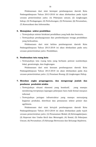 58
Pelaksanaan dari misi keempat pembangunan daerah Kota
Padangsidimpuan Tahun 2013-2018 ini akan ditekankan pada tujuh
urusan pemerintahan yaitu: (1) Pekerjaan umum; (2) Lingkungan
hidup; (3) Perdagangan; (4) Perhubungan; (5) Pertanian; (6) Perumahan,
(7) Komunikasi dan Informatika.
5. Memajukan sektor pendidikan
o Terwujudnya sistem birokrasi pendidikan yang baik dan bermutu.
o Terwujudnya pendayagunaan dan pemberdayaan tenaga pendidikan
yang berkualitas.
Pelaksanaan dari misi kelima pembangunan daerah Kota
Padangsidimpuan Tahun 2013-2018 ini akan ditekankan pada satu
urusan pemerintahan yaitu: Pendidikan;
6. Pembenahan tata ruang kota
o Terwujudnya tata ruang kota yang berbasis potensi sumberdaya
lokal, geostrategis, dan lingkungan.
Pelaksanaan dari misi keenam pembangunan daerah Kota
Padangsidimpuan Tahun 2013-2018 ini akan ditekankan pada dua
urusan pemerintahan yaitu: (1) Penataan Ruang; (2) Lingkungan Hidup.
7. Menekan angka pengangguran, dan mengurangi jumlah dan
pesebaran penduduk miskin
o Terwujudnya situasi ekonomi yang kondusif, yang mampu
mendorong terciptanya lapangan pekerjaan baru baik formal maupun
informal
o Terwujudnya jaringan infrastruktur yang mampu menunjang
kegiatan produksi, distribusi dan pemasaran sektor primer dan
agribisnis.
Pelaksanaan dari misi ketujuh pembangunan daerah Kota
Padangsidimpuan Tahun 2013-2018 ini akan ditekankan pada tujuh
urusan pemerintahan yaitu: (1) Penanaman Modal; (2) Ketenagakerjaan;
(3) Koperasi dan Usaha Kecil dan Menengah; (4) Sosial; (5) Pekerjaan
Umum; (6) Perumahan; (7) Keluarga Berencana dan Keluarga Sejahtera.
 