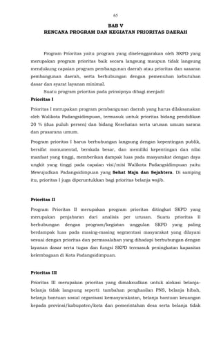 65
BAB V
RENCANA PROGRAM DAN KEGIATAN PRIORITAS DAERAH
Program Prioritas yaitu program yang diselenggarakan oleh SKPD yang
merupakan program prioritas baik secara langsung maupun tidak langsung
mendukung capaian program pembangunan daerah atau prioritas dan sasaran
pembangunan daerah, serta berhubungan dengan pemenuhan kebutuhan
dasar dan syarat layanan minimal.
Suatu program prioritas pada prinsipnya dibagi menjadi:
Prioritas I
Prioritas I merupakan program pembangunan daerah yang harus dilaksanakan
oleh Walikota Padangsidimpuan, termasuk untuk prioritas bidang pendidikan
20 % (dua puluh persen) dan bidang Kesehatan serta urusan umum sarana
dan prasarana umum.
Program prioritas I harus berhubungan langsung dengan kepentingan publik,
bersifat monumental, berskala besar, dan memiliki kepentingan dan nilai
manfaat yang tinggi, memberikan dampak luas pada masyarakat dengan daya
ungkit yang tinggi pada capaian visi/misi Walikota Padangsidimpuan yaitu
Mewujudkan Padangsidimpuan yang Sehat Maju dan Sejahtera. Di samping
itu, prioritas I juga diperuntukkan bagi prioritas belanja wajib.
Prioritas II
Program Prioritas II merupakan program prioritas ditingkat SKPD yang
merupakan penjabaran dari analisis per urusan. Suatu prioritas II
berhubungan dengan program/kegiatan unggulan SKPD yang paling
berdampak luas pada masing-masing segmentasi masyarakat yang dilayani
sesuai dengan prioritas dan permasalahan yang dihadapi berhubungan dengan
layanan dasar serta tugas dan fungsi SKPD termasuk peningkatan kapasitas
kelembagaan di Kota Padangsidimpuan.
Prioritas III
Prioritas III merupakan prioritas yang dimaksudkan untuk alokasi belanja-
belanja tidak langsung seperti: tambahan penghasilan PNS, belanja hibah,
belanja bantuan sosial organisasi kemasyarakatan, belanja bantuan keuangan
kepada provinsi/kabupaten/kota dan pemerintahan desa serta belanja tidak
 